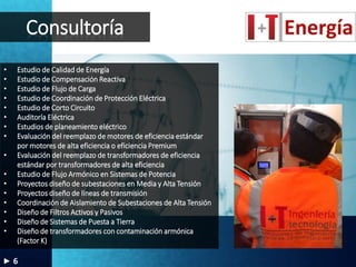 Consultoría
• Estudio de Calidad de Energía
• Estudio de Compensación Reactiva
• Estudio de Flujo de Carga
• Estudio de Coordinación de Protección Eléctrica
• Estudio de Corto Circuito
• Auditoría Eléctrica
• Estudios de planeamiento eléctrico
• Evaluación del reemplazo de motores de eficiencia estándar
por motores de alta eficiencia o eficiencia Premium
• Evaluación del reemplazo de transformadores de eficiencia
estándar por transformadores de alta eficiencia
• Estudio de Flujo Armónico en Sistemas de Potencia
• Proyectos diseño de subestaciones en Media y Alta Tensión
• Proyectos diseño de líneas de transmisión
• Coordinación de Aislamiento de Subestaciones de Alta Tensión
• Diseño de Filtros Activos y Pasivos
• Diseño de Sistemas de Puesta a Tierra
• Diseño de transformadores con contaminación armónica
(Factor K)
6
 