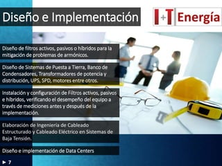 Diseño e Implementación
Diseño de filtros activos, pasivos o híbridos para la
mitigación de problemas de armónicos.
Elaboración de Ingeniería de Cableado
Estructurado y Cableado Eléctrico en Sistemas de
Baja Tensión.
Instalación y configuración de Filtros activos, pasivos
e híbridos, verificando el desempeño del equipo a
través de mediciones antes y después de la
implementación.
Diseño de Sistemas de Puesta a Tierra, Banco de
Condensadores, Transformadores de potencia y
distribución, UPS, SPD, motores entre otros.
Diseño e implementación de Data Centers
7
 