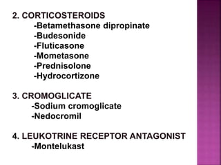 2. CORTICOSTEROIDS
-Betamethasone dipropinate
-Budesonide
-Fluticasone
-Mometasone
-Prednisolone
-Hydrocortizone
3. CROMOGLICATE
-Sodium cromoglicate
-Nedocromil
4. LEUKOTRINE RECEPTOR ANTAGONIST
-Montelukast
 