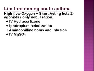 Life threatening acute asthma
High flow Oxygen + Short Acting beta 2-
agonists ( only nebulization)
+ IV Hydracortizone
+ Ipratropium nebulization
+ Aminophilline bolus and infusion
+ IV MgSO4
 
