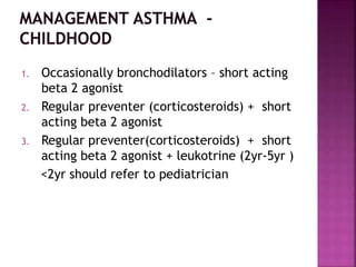 1. Occasionally bronchodilators – short acting
beta 2 agonist
2. Regular preventer (corticosteroids) + short
acting beta 2 agonist
3. Regular preventer(corticosteroids) + short
acting beta 2 agonist + leukotrine (2yr-5yr )
<2yr should refer to pediatrician
 