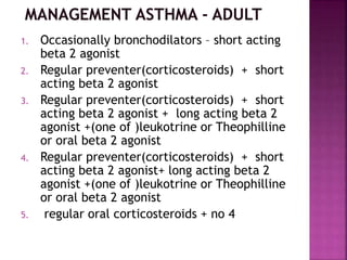 1. Occasionally bronchodilators – short acting
beta 2 agonist
2. Regular preventer(corticosteroids) + short
acting beta 2 agonist
3. Regular preventer(corticosteroids) + short
acting beta 2 agonist + long acting beta 2
agonist +(one of )leukotrine or Theophilline
or oral beta 2 agonist
4. Regular preventer(corticosteroids) + short
acting beta 2 agonist+ long acting beta 2
agonist +(one of )leukotrine or Theophilline
or oral beta 2 agonist
5. regular oral corticosteroids + no 4
 