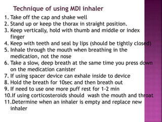 1. Take off the cap and shake well
2. Stand up or keep the thorax in straight position.
3. Keep vertically, hold with thumb and middle or index
finger
4. Keep with teeth and seal by lips (should be tightly closed)
5. Inhale through the mouth when breathing in the
medication, not the nose
6. Take a slow, deep breath at the same time you press down
on the medication canister
7. If using spacer device can exhale inside to device
8. Hold the breath for 10sec and then breath out
9. If need to use one more puff rest for 1-2 min
10.If using corticosteroids should wash the mouth and throat
11.Determine when an inhaler is empty and replace new
inhaler
Technique of using MDI inhaler
 