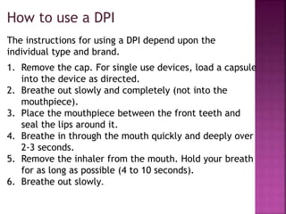 1. Remove the cap. For single use devices, load a capsule
into the device as directed.
2. Breathe out slowly and completely (not into the
mouthpiece).
3. Place the mouthpiece between the front teeth and
seal the lips around it.
4. Breathe in through the mouth quickly and deeply over
2-3 seconds.
5. Remove the inhaler from the mouth. Hold your breath
for as long as possible (4 to 10 seconds).
6. Breathe out slowly.
How to use a DPI
The instructions for using a DPI depend upon the
individual type and brand.
 