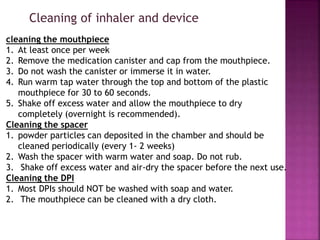 cleaning the mouthpiece
1. At least once per week
2. Remove the medication canister and cap from the mouthpiece.
3. Do not wash the canister or immerse it in water.
4. Run warm tap water through the top and bottom of the plastic
mouthpiece for 30 to 60 seconds.
5. Shake off excess water and allow the mouthpiece to dry
completely (overnight is recommended).
Cleaning the spacer
1. powder particles can deposited in the chamber and should be
cleaned periodically (every 1- 2 weeks)
2. Wash the spacer with warm water and soap. Do not rub.
3. Shake off excess water and air-dry the spacer before the next use.
Cleaning the DPI
1. Most DPIs should NOT be washed with soap and water.
2. The mouthpiece can be cleaned with a dry cloth.
Cleaning of inhaler and device
 