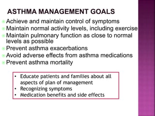  Achieve and maintain control of symptoms
 Maintain normal activity levels, including exercise
 Maintain pulmonary function as close to normal
levels as possible
 Prevent asthma exacerbations
 Avoid adverse effects from asthma medications
 Prevent asthma mortality
• Educate patients and families about all
aspects of plan of management
• Recognizing symptoms
• Medication benefits and side effects
 