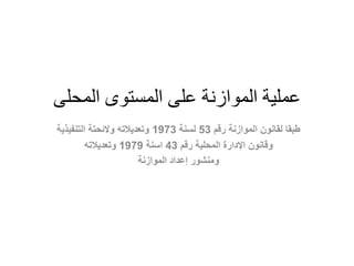 ‫عملية‬‫المحلى‬ ‫المستوى‬ ‫على‬ ‫الموازنة‬
‫رقم‬ ‫الموازنة‬ ‫لقانون‬ ‫طبقا‬53‫لسنة‬1973‫التنفيذية‬ ‫والئحتة‬ ‫وتعديالته‬
‫وقانون‬‫رقم‬ ‫المحلية‬ ‫اإلدارة‬43‫اسنة‬1979‫وتعديالته‬
‫الموازنة‬ ‫إعداد‬ ‫ومنشور‬
 