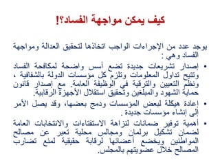 ‫كيف‬‫الفساد؟‬ ‫مواجهة‬ ‫يمكن‬!
‫يوجد‬‫عدد‬‫من‬‫اإلجراءات‬‫الواجب‬‫اتخاذها‬‫لتحقيق‬‫العدالة‬‫ومواجهة‬
‫الفساد‬‫وهي‬:
•‫إصدار‬‫تشريعات‬‫جديدة‬‫تضع‬‫أسس‬‫واضحة‬‫لمكافحة‬‫الفس‬‫اد‬
‫وتتيح‬‫تداول‬‫المعلومات‬‫وتلزم‬‫كل‬‫مؤسسات‬‫الدولة‬‫بالشف‬‫افية‬،
‫ونظم‬‫التعيين‬‫والترقية‬‫في‬‫الوظيفة‬‫العامة‬.‫مع‬‫إصدار‬‫قا‬‫نون‬
‫حماية‬‫الشهود‬‫والمبلغين‬‫وتحقيق‬‫استقالل‬‫األجهزة‬‫الرقاب‬‫ية‬.
•‫إعادة‬‫هيكلة‬‫لبعض‬‫المؤسسات‬‫ودمج‬،‫بعضها‬‫وقد‬‫يصل‬‫األمر‬
‫إلى‬‫إنشاء‬‫مؤسسات‬‫جديدة‬.
•‫أهمية‬‫توفير‬‫ضمانات‬‫لنزاهة‬‫االستفتاءات‬‫واالنتخابات‬‫ال‬‫عامة‬
‫لضمان‬‫تشكيل‬‫برلمان‬‫ومجالس‬‫محلية‬‫تعبر‬‫عن‬‫مصالح‬
‫المواطنين‬‫ويخضع‬‫أعضائها‬‫لرقابة‬‫حقيقية‬‫لمنع‬‫تضارب‬
‫المصالح‬‫خالل‬‫عضويتهم‬‫بالمجلس‬.
 