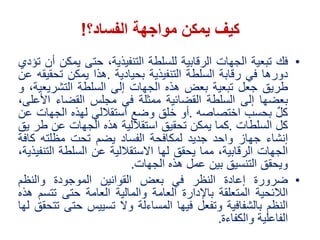 •‫فك‬‫تبعية‬‫الجهات‬‫الرقابية‬‫للسلطة‬،‫التنفيذية‬‫حتى‬‫ي‬‫مكن‬‫أن‬‫تؤدي‬
‫دورها‬‫في‬‫رقابة‬‫السلطة‬‫التنفيذية‬‫بحيادية‬.‫هذا‬‫يمكن‬‫تحقيقه‬‫عن‬
‫طريق‬‫جعل‬‫تبعية‬‫بعض‬‫هذه‬‫الجهات‬‫إلى‬‫السلطة‬‫التشريع‬،‫ية‬‫و‬
‫بعضها‬‫إلى‬‫السلطة‬‫القضائية‬‫ممثلة‬‫في‬‫مجلس‬‫القضاء‬‫األ‬،‫على‬
‫كل‬‫بحسب‬‫اختصاصه‬.‫أو‬‫خلق‬‫وضع‬‫استقاللي‬‫لهذه‬‫الجهات‬‫عن‬
‫كل‬‫السلطات‬.‫كما‬‫يمكن‬‫تحقيق‬‫استقاللية‬‫هذه‬‫الجهات‬‫عن‬‫طر‬‫ي‬‫ق‬
‫إنشاء‬‫جهاز‬‫واحد‬‫جديد‬‫لمكافحة‬‫الفساد‬‫يضم‬‫تحت‬‫مظلته‬‫ك‬‫افة‬
‫الجهات‬،‫الرقابية‬‫مما‬‫يحقق‬‫لها‬‫االستقاللية‬‫عن‬‫السلطة‬‫الت‬،‫نفيذية‬
‫ويحقق‬‫التنسيق‬‫بين‬‫عمل‬‫هذه‬‫الجهات‬.
•‫ضرورة‬‫إعادة‬‫النظر‬‫في‬‫بعض‬‫القوانين‬‫الموجودة‬‫والنظم‬
‫الالئحية‬‫المتعلقة‬‫باإلدارة‬‫العامة‬‫والمالية‬‫العامة‬‫حتى‬‫تتس‬‫م‬‫هذه‬
‫النظم‬‫بالشفافية‬‫وتفعل‬‫فيها‬‫المساءلة‬‫وال‬‫تسييس‬‫حت‬‫ى‬‫تتحقق‬‫لها‬
‫الفاعلية‬‫والكفاءة‬.
‫كيف‬‫الفساد؟‬ ‫مواجهة‬ ‫يمكن‬!
 