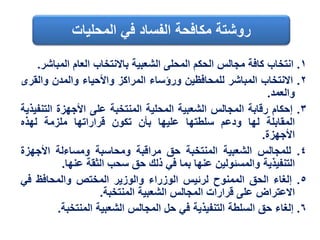 ١.‫انتخاب‬‫كافة‬‫مجالس‬‫الحكم‬‫المحلى‬‫الشعبية‬‫باالنتخاب‬‫العام‬‫المبا‬‫شر‬.
٢.‫االنتخاب‬‫المباشر‬‫للمحافظين‬‫ورؤساء‬‫المراكز‬‫واألحياء‬‫والمدن‬‫والق‬‫رى‬
‫والعمد‬.
٣.‫إحكام‬‫رقابة‬‫المجالس‬‫الشعبية‬‫المحلية‬‫المنتخبة‬‫على‬‫األجهزة‬‫التن‬‫فيذية‬
‫المقابلة‬‫لها‬‫ودعم‬‫سلطتها‬‫عليها‬‫بأن‬‫تكون‬‫قراراتها‬‫ملزمة‬‫لهذه‬
‫األجهزة‬.
٤.‫للمجالس‬‫الشعبية‬‫المنتخبة‬‫حق‬‫مراقبة‬‫ومحاسبة‬‫ومساءلة‬‫األجهزة‬
‫التنفيذية‬‫والمسئولين‬‫عنها‬‫بما‬‫في‬‫ذلك‬‫حق‬‫سحب‬‫الثقة‬‫عنها‬.
٥.‫إلغاء‬‫الحق‬‫الممنوح‬‫لرئيس‬‫الوزراء‬‫والوزير‬‫المختص‬‫والمحافظ‬‫في‬
‫االعتراض‬‫على‬‫قرارات‬‫المجالس‬‫الشعبية‬‫المنتخبة‬.
٦.‫إلغاء‬‫حق‬‫السلطة‬‫التنفيذية‬‫في‬‫حل‬‫المجالس‬‫الشعبية‬‫المنتخبة‬.
‫المحليات‬ ‫في‬ ‫الفساد‬ ‫مكافحة‬ ‫روشتة‬
 