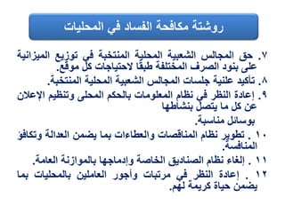 ٧.‫حق‬‫المجالس‬‫الشعبية‬‫المحلية‬‫المنتخبة‬‫في‬‫توزيع‬‫المي‬‫زانية‬
‫على‬‫بنود‬‫الصرف‬‫المختلفة‬‫ا‬‫طبق‬‫الحتياجات‬‫كل‬‫موقع‬.
٨.‫تأكيد‬‫علنية‬‫جلسات‬‫المجالس‬‫الشعبية‬‫المحلية‬‫المنتخب‬‫ة‬.
٩.‫إعادة‬‫النظر‬‫في‬‫نظام‬‫المعلومات‬‫بالحكم‬‫المحلى‬‫وتنظيم‬‫اإلع‬‫الن‬
‫عن‬‫كل‬‫ما‬‫يتصل‬‫بنشاطها‬
‫بوسائل‬‫مناسبة‬.
١٠.‫تطوير‬‫نظام‬‫المناقصات‬‫والعطاءات‬‫بما‬‫يضمن‬‫العدالة‬‫وت‬‫كافؤ‬
‫المنافسة‬.
١١.‫إلغاء‬‫نظام‬‫الصناديق‬‫الخاصة‬‫وإدماجها‬‫بالموازنة‬‫العامة‬.
١٢.‫إعادة‬‫النظر‬‫في‬‫مرتبات‬‫وأجور‬‫العاملين‬‫بالمحليات‬‫بما‬
‫يضمن‬‫حياة‬‫كريمة‬‫لهم‬.
‫المحليات‬ ‫في‬ ‫الفساد‬ ‫مكافحة‬ ‫روشتة‬
 