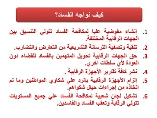 .1‫إنشاء‬‫مفوضية‬‫عليا‬‫لمكافحة‬‫الفساد‬‫تتولي‬‫التنسيق‬‫بين‬
‫الجهات‬‫الرقابية‬‫المختلفة‬.
.2‫تنقية‬‫وتصفية‬‫الترسانة‬‫التشريعية‬‫من‬‫التعارض‬‫وال‬‫تضارب‬.
.3‫حق‬‫الجهات‬‫الرقابية‬‫تحويل‬‫المتهمين‬‫بالفساد‬‫للقضاء‬‫د‬‫ون‬
‫العودة‬‫ألي‬‫سلطات‬‫اخري‬.
.4‫نشر‬‫كافة‬‫تقارير‬‫األجهزة‬‫الرقابية‬.
.5‫إلزام‬‫األجهزة‬‫الرقابية‬‫بالرد‬‫علي‬‫شكاوي‬‫المواطنين‬‫وما‬‫ت‬‫م‬
‫اتخاذه‬‫من‬‫إجراءات‬‫حيال‬‫شكواهم‬.
.6‫تشكيل‬‫لجان‬‫شعبية‬‫لمكافحة‬‫الفساد‬‫علي‬‫جميع‬‫المست‬‫ويات‬
‫تتولي‬‫الرقابة‬‫وتعقب‬‫الفساد‬‫والفاسدين‬.
‫الفساد؟‬ ‫نواجه‬ ‫كيف‬
 