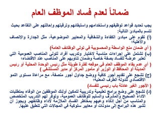 ‫العام‬ ‫الموظف‬ ‫فساد‬ ‫لعدم‬ ‫ضمانا‬
‫يجب‬‫تحديد‬‫قواعد‬‫توظيفهم‬‫واستخدامهم‬‫واستبقائهم‬‫وترقيتهم‬‫وإحالتهم‬‫على‬‫الت‬‫قاعد‬‫بحيث‬
‫تتسم‬‫بالمبادئ‬‫التالية‬:
(‫أ‬)‫تقوم‬‫على‬‫مبادئ‬‫الكفاءة‬‫والشفافية‬‫والمعايير‬،‫الموضوعية‬‫مثل‬‫الجدارة‬‫واإلنص‬‫اف‬
‫واألهلية‬‫؛‬
(‫أي‬‫ضمان‬‫منع‬‫الواسطة‬‫والمحسوبية‬‫في‬‫تولي‬‫الوظائف‬‫العامة‬)
(‫ب‬)‫تشتمل‬‫على‬‫إجراءات‬‫مناسبة‬‫الختيار‬‫وتدريب‬‫أفراد‬‫لتولي‬‫المناصب‬‫العمومية‬‫ا‬‫لتي‬
‫تعتبر‬‫عرضة‬‫للفساد‬‫بصفة‬‫خاصة‬‫وضمان‬‫تناوبهم‬‫على‬‫المناصب‬‫عند‬‫االقتض‬‫اء‬‫؛‬
(‫أي‬‫عدم‬‫بقاء‬‫الموظف‬‫العام‬‫في‬‫موقعه‬‫لفترة‬‫طويلة‬‫مثل‬‫رئيس‬‫الوحدة‬‫المحلية‬‫أو‬‫رئ‬‫يس‬
‫المدينة‬‫أو‬‫المحافظ‬‫أو‬‫الوزير‬‫أو‬‫مأمور‬‫المركز‬‫أو‬‫مدير‬‫المستشفي‬)
(‫ج‬)‫تشجع‬‫على‬‫تقديم‬‫أجور‬‫كافية‬‫ووضع‬‫جداول‬‫أجور‬،‫منصفة‬‫مع‬‫مراعاة‬‫مستوى‬‫الن‬‫مو‬
‫االقتصادي‬‫للدولة‬‫الطرف‬‫المعنية‬‫؛‬
(‫األجور‬‫الغير‬‫عادلة‬‫باب‬‫رئيسي‬‫للفساد‬)
(‫د‬)‫تشجع‬‫على‬‫وضع‬‫برامج‬‫تعليمية‬‫وتدريبية‬‫لتمكين‬‫أولئك‬‫الموظفين‬‫من‬‫الوف‬‫اء‬‫بمتطلبات‬
‫األداء‬‫الصحيح‬‫والمشرف‬‫والسليم‬‫للوظائف‬،‫العمومية‬‫وتوفر‬‫لهم‬‫التدريب‬‫المتخ‬‫صص‬
‫والمناسب‬‫من‬‫أجل‬‫إذكاء‬‫وعيهم‬‫بمخاطر‬‫الفساد‬‫المالزمة‬‫ألداء‬‫وظائفهم‬.‫ويجوز‬‫أن‬
‫تشير‬‫هذه‬‫البرامج‬‫إلى‬‫مدونات‬‫أو‬‫معايير‬‫سلوكية‬‫في‬‫المجاالت‬‫التي‬‫تنطبق‬‫علي‬‫ها‬.
 