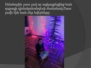 Ամանորին շատ լավ օր ացկացրեցինք նաև
դպրոցի դիմակահանդեսի ժամանակ:Շատ
լավն էին նաև մեր նվերները:
 