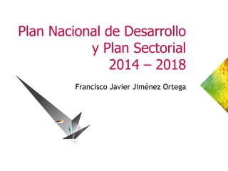 Plan Nacional de Desarrollo
y Plan Sectorial
2014 – 2018
Francisco Javier Jiménez Ortega
 