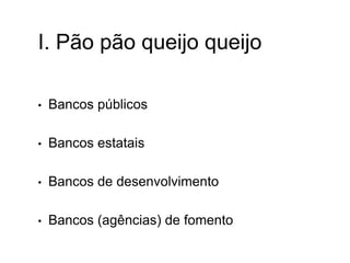 I. Pão pão queijo queijo
• Bancos públicos
• Bancos estatais
• Bancos de desenvolvimento
• Bancos (agências) de fomento
 