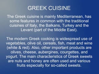 GREEK CUISINE
The Greek cuisine is mainly Mediterranean, has
some features in common with the traditional
cuisines of Italy, the Balkans, Turkey and the
Levant (part of the Middle East).
The modern Greek cooking is widespread use of
vegetables, olive oil, cereals, fish, meat and wine
(white & red). Also, other important products are
olives, cheese, aubergines, courgettes, and
yogurt. The main characteristics of Greek sweets
are nuts and honey are often used and various
fruits especially for so-called sweets.
 