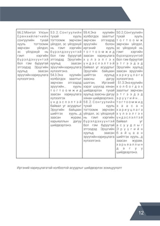 12
66.2.Монгол Улсын
Ерөнхийлөгчийн
сонгуулийн тухай
хууль тогтоомж
зөрчсөн үйлдэл,
эс үйлдэхүй нь
гэмт хэргийн
б ү р э л д э х ү ү н т э й
бол гэм буруутай
этгээдэд Эрүүгийн
хуульд заасан
эрүүгийнхариуцлага
хүлээлгэнэ.
53.2.Сонгуулийн
тухай хууль
тогтоомж зөрчсөн
үйлдэл, эс үйлдэхүй
нь гэмт хэргийн
б ү р э л д э х ү ү н т э й
бол гэм буруутай
этгээдэд Эрүүгийн
хуульд заасан
эрүүгийнхариуцлага
хүлээлгэнэ.
54.3.Энэ хуулийн
холбогдох заалтыг
зөрчсөн этгээдэд
эрүүгийн... хууль
т о г т о о м ж и д
заасан хариуцлага
хүлээлгэх
ү н д э с л э л т э й
байвал уг асуудлыг
Эрүүгийн байцаан
шийтгэх хууль...д
заасан журам,
харьяаллын дагуу
шийдвэрлэнэ.
59.4.Энэ хуулийн
холбогдох заалтыг
зөрчсөн этгээдэд
эрүүгийн болон
иргэний хууль
т о г т о о м ж и д
заасан хариуцлага
х ү л э э л г э х
ү н д э с л э л т э й
байвал уг асуудлыг
Эрүүгийн байцаан
шийтгэх хуульд
заасны дагуу
шалган, Иргэний
хэрэг шүүхэд хянан
шийдвэрлэх тухай
хуульд заасны дагуу
хянан шийдвэрлэнэ.
58.2.Сонгуулийн
тухай хууль
тогтоомж зөрчсөн
үйлдэл, эс үйлдэхүй
нь гэмт хэргийн
б ү р э л д э х ү ү н т э й
бол гэм буруутай
этгээдэд Эрүүгийн
хуульд заасан
эрүүгийнхариуцлага
хүлээлгэнэ.
50.2.Сонгуулийн
тухай хууль
т о г т о о м ж
зөрчсөн үйлдэл,
эс үйлдэхүй нь
гэмт хэргийн
бүрэлдэхүүнтэй
бол гэм буруутай
э т г э э д э д
Эрүүгийн хуульд
заасан эрүүгийн
х а р и у ц л а г а
хүлээлгэнэ.
51.3.Энэхуулийн
х о л б о г д о х
заалтыг зөрчсөн
э т г э э д э д
э р ү ү г и й н . . .
т о г т о о м ж и д
з а а с а н
х а р и у ц л а г а
х ү л э э л г э х
ү н д э с л э л т э й
байвал уг
а с у у д л ы г
Э р ү ү г и й н
б а й ц а а н
шийтгэх хууль...д
заасан журам,
х а р ь я а л л ы н
д а г у у
шийдвэрлэнэ.
Иргэний хариуцлагатай холбоотой асуудлыг шийдвэрлэх зохицуулалт
 