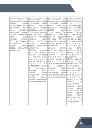 14
66.3.Сонгуулийн үйл
ажиллагааны явцад
Монгол Улсын
Ерөнхийлөгчийн
сонгуулийн тухай
хууль тогтоомж
зөрчсөний улмаас
бусдад эд хөрөнгийн
болон бусад
хохирол учирсан
бол гэм буруутай
этгээдэд холбогдох
бусад хуульд
заасан хариуцлага
хүлээлгэнэ.
53.3.Сонгуулийн үйл
ажиллагааны явцад
сонгуулийн тухай
хууль тогтоомж
зөрчсөний улмаас
бусдад эд хөрөнгийн
болон бусад хохирол
учирсан бол гэм
буруутай этгээдэд
Иргэний хууль
болон холбогдох
бусад хуульд
заасан хариуцлага
хүлээлгэнэ.
54.3.Энэ хуулийн
холбогдох заалтыг
зөрчсөн этгээдэд
... иргэний хууль
т о г т о о м ж и д
заасан хариуцлага
х ү л э э л г э х
үндэслэлтэй байвал
уг асуудлыг...
Иргэний хэрэг
шүүхэд хянан
шийдвэрлэх тухай
хуульд заасан
журам, харьяаллын
дагуу шийдвэрлэнэ.
58.3.Сонгуулийн үйл
ажиллагааны явцад
сонгуулийн тухай
хууль тогтоомж
зөрчсөний улмаас
бусдад эдийн
болон эдийн бус
хохирол учирсан
бол гэм буруутай
этгээдэд Иргэний
хууль, бусад хуульд
заасан хариуцлага
хүлээлгэнэ.
59.4.Энэ хуулийн
холбогдох заалтыг
зөрчсөн этгээдэд...
иргэний хууль
т о г т о о м ж и д
заасан хариуцлага
х ү л э э л г э х
үндэслэлтэй байвал
уг асуудлыг...
Иргэний хэрэг
шүүхэд хянан
шийдвэрлэх тухай
хуульд заасны дагуу
хянан шийдвэрлэнэ.
50.3.Сонгуулийн
үйл ажиллагааны
я в ц а д
сонгуулийн тухай
хууль тогтоомж
з ө р ч с ө н и й
улмаас бусдад
эд хөрөнгийн
болон бусад
хохирол учирсан
бол гэм буруутай
э т г э э д э д
И р г э н и й
хууль болон
холбогдох бусад
хуульд заасан
х а р и у ц л а г а
хүлээлгэнэ.
51.3.Энэ хуулийн
х о л б о г д о х
заалтыг зөрчсөн
э т г э э д э д . . .
иргэний хууль
т о г т о о м ж и д
з а а с а н
х а р и у ц л а г а
х ү л э э л г э х
ү н д э с л э л т э й
байвал уг
а с у у д л ы г . . .
Иргэний хэрэг
шүүхэд хянан
ш и й д в э р л э х
тухай хуульд
заасан журам,
х а р ь я а л л ы н
д а г у у
шийдвэрлэнэ.
 