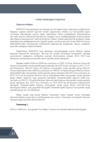 21
ГУРАВ.ТОХИОЛДОЛ СУДАЛГАА
	 Судалсан байдал:
	 2008-2012 онд явагдсан сонгуулиар үүссэн зарим хэрэг, маргааны шийдэгдсэн
байдлыг судлан үнэлэлт дүгнэлт өглөө. Судалгааны обекть нь “сонгуулийн хууль
тогтоомж зөрчсөнөөс үүссэн хэрэг, маргааныг хянан шийдвэрлэх ажиллагааны
эрх зүйн орчныг боловсронгуй болгох” асуудал тул уг шийдвэрүүдийн агуулгад буюу
зөв, буруу эсэхэд дүгнэлт хийгээгүй болно. Харин тухайн маргаантай асуудлыг ямар
журмаар, яаж шийдвэрлэсэн бэ гэдгийг судлан, үнэлэлт дүгнэлт өглөө. Монгол Улсын
Ерөнхийлөгчийн сонгуультай холбогдсон маргаантай асуудлаар гарсан, шийдсэн
шүүхийн шийдвэр гараагүй байна.
	 Судалгаанд 2008-2013 онд явагдсан сонгуулиудаар үүсэж байсан зарим
маргаан зөрчилтэй тохиолдол багтсан ба тухайн хугацаанд сонгуулийн хуулиуд
шинэчилсэн найруулга хэлбэрээр шинээр батлагдсаны улмаас 2012, 2013 онд
явагдсан сонгуулиуд сонгуулийн шинэ хуулийн дагуу явагджээ.
	 Өөрөөр хэлбэл УИХ-ын 2008 оны сонгууль нь 2005.12.29-нд Монгол Улсын Их
Хурлынсонгуулийнтухайхуулийндагууявагдсанбол2012онысонгуульнь2011.12.15-
нд батлагдсан Монгол Улсын Их Хурлын сонгуулийн тухай хуулийн дагуу, Монгол
Улсын Ерөнхийлөгчийн 2009 оны сонгууль нь 1993.02.15-нд батлагдсан Монгол Улсын
Ерөнхийлөгчийн сонгуулийн тухай хуулийн дагуу явагдсан бол 2013 оны сонгууль нь
2012.12.21-нд батлагдсан Монгол Улсын Ерөнхийлөгчийн сонгуулийн тухай хуулийн
дагуу, аймаг, нийслэл, сум, дүүргийн Иргэдийн Төлөөлөгчдийн Хурлын 2008 оны
сонгууль нь 2007.01.18-нд батлагдсан Орон нутгийн Хурлын сонгуулийн тухай хуулийн
дагуу явагдсан бол 2012 оны сонгууль нь 2012.04.27-нд батлагдсан Нийслэлийн
иргэдийн Төлөөлөгчдийн Хурлын сонгуулийн тухай хууль болон 2012.09.14-нд
батлагдсан Аймаг, сум, дүүргийн Иргэдийн Төлөөлөгчдийн Хурлын сонгуулийн тухай
хуулийн дагуу тус тус явагджээ.
	
	 Иймд тухайн үед үүсэж байсан тохиолдол /кейс/ бүрийг хүчин төгөлдөр
үйлчилж байсан хуультай нь холбогдуулан авч үзлээ. Тохиолдол тус бүрийг товчлон
хавсралтадад жагсаан бичсэн болно.
	 Тохиололд 1.
УИХ-ын 2008 оны сонгуулийн 4-р тойрогт үүссэн сонгуулийн маргаантай асуудал.
 