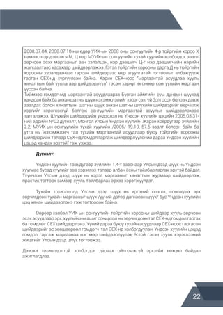 22
	
2008.07.04, 2008.07.10-ны өдөр УИХ-ын 2008 оны сонгуулийн 4-р тойргийн хороо Х
намаас нэр дэвшигч М, Ц нар МУИХ-ын сонгуулийн тухай хуулийн холбогдох заалт
зөрчсөн эсэх маргааныг авч хэлэлцэн, нэр дэвшигч Ц-г нэр дэвшигчийн нэрийн
жагсаалтаас хасахаар шийдвэрлэжээ. Гэтэл тойргийн хорооны дарга Д нь тойргийн
хорооны хуралдаанаас гарсан шийдвэрээс өөр агуулгатай тогтоолыг албажуулж
гарган СЕХ-нд хүргүүлсэн байна. Харин СЕХ-ноос “маргаантай асуудлаа хууль
хяналтын байгууллагаар шийдвэрлүүл” гэсэн хариуг өгснөөр сонгуулийн маргаан
үүссэн байна.
Тиймээс гомдогчид маргаантай асуудлаараа Булган аймгийн сум дундын шүүхэд
хандсанбайхбаанханшатнышүүхнэхэмжлэлийгхэрэгсэхгүйболгосонболовчдавж
заалдах болон хяналтын шатны шүүх анхан шатны шүүхийн шийдвэрийг өөрчилж
хэргийг хэрэгсэхгүй болгож сонгуулийн маргаантай асуулыг шийдвэрлэхээс
татгалзжээ. Шүүхийн шийдвэрийн үндэслэл нь Үндсэн хуулийн цэцийн 2005.03.31-
ний өдрийн №02 дүгнэлт, Монгол Улсын Үндсэн хуулийн Жаран хоёрдугаар зүйлийн
2.2, МУИХ-ын сонгуулийн тухай хуулийн /2005/ 19.10, 57.5 заалт болсон байх ба
утга нь “нэхэмжлэгч тал тухайн маргаантай асуудлаар буюу тойргийн хорооны
шийдвэрийн талаар СЕХ-нд гомдол гаргаж шийдвэрлүүлсний дараа Үндсэн хуулийн
цэцэд хандах эрхтэй” гэж үзжээ.
	 Дүгнэлт:
	 Үндсэн хуулийн Тавьдугаар зүйлийн 1.4-т зааснаар Улсын дээд шүүх нь Үндсэн
хуулиас бусад хуулийг зөв хэрэглэх талаар албан ёсны тайлбар гаргах эрхтэй байдаг.
Түүнчлэн Улсын дээд шүүх нь хэрэг маргааныг хяналтын журмаар шийдвэрлэж,
практик тогтоох замаар хууль тайлбарлах эрхээ хэрэгжүүлдэг.
	 Тухайн тохиолдолд Улсын дээд шүүх нь иргэний сонгох, сонгогдох эрх
зөрчигдсөн тухайн маргааныг шүүх /үүний дотор дагнасан шүүх/ бус Үндсэн хуулийн
цэц хянан шийдвэрлэнэ гэж тогтоосон байна.
	 Өөрөөр хэлбэл УИХ-ын сонгуулийн тойргийн хорооны шийдвэр хууль зөрчсөн
эсэх асуудлаар эрх, хууль ёсны ашиг сонирхол нь зөрчигдсөн тал СЕХ-нд гомдол гаргах
ба гомдлыг СЕХ шийдвэрлэнэ. Үүний дараа буюу тухайн асуудлаар СЕХ-ноос гаргасан
шийдвэрийг эс зөвшөөрвөл гомдогч тал СЕХ-нд холбогдуулан Үндсэн хуулийн цэцэд
гомдол гаргаж маргаанаа нэг мөр шийдвэрлүүлэх ёстой гэсэн хууль хэрэглээний
жишгийг Улсын дээд шүүх тогтоожээ.
Дээрхи тохиолдолтой холбогдон дараах ойлгомжгүй эрхзүйн нөхцөл байдал
ажиглагдлаа.
 