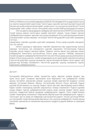 25
УИХ-ын2008онысонгуулийнөдөрбуюу2008.06.29-нийөдөрСЕХ-ныдаргаД.Баттулга
нь хэвлэл мэдээллийн хэрэгслээр “сонгогчдын нэрсийн жагсаалтад бүртгэгдээгүй
боловч иргэний үнэмлэхтэй иргэдийг тухайн хэсэгт нь сонгууль өгүүлж болно” гэсэн
мэдэгдлийг хийн, албан тоотыг сонгуулийн орон нутийн байгууллагуудад илгээжээ.
	 СЕХ-ныдаргындээрдурдсаншийдвэр,үйлажиллагааньМУИХ-ынсонгуулийн
тухай хуульд заасан сонгогчдын нэрийн жагсаалт үйлдэх, түүнд гомдол гаргаж
шийдвэрлүүлэх журмыг зөрчсөн гэж үзээд нэр дэвшигч Б нь шүүхэд хандсан боловч
нэхэмжлэлийг хүлээн авахаас татгалзаж Чингэлтэй дүүргийн шүүгчийн захирамж,
тогтоол,
захиргааны хэргийн шүүхийн шүүгчийн захирамж, Улсын дээд шүүхийн магадлал
тус тус гарчээ.
	 Нэгэнт шүүхүүд уг маргааныг хэргийн харьяаллын бус үндэслэлээр хүлээн
авахаас татгалзсан тул нэхэмжлэгч хэргийн харьяалал тогтоолгохоор Үндсэн
хуулийн цэцэд гомдол гаргасан байна. Гомдлыг хүлээн авсан Цэц маргаан хянан
шийдвэрлэх ажиллагаа үүсгэхгүйгээр Улсын дээд шүүхээс тайлбар гаргуулан,
тухайн асуудлыг шийдвэрлэх боломжтой гэж үзэн Улсын дээд шүүхэд шилжүүлжээ.
Харин Улсын дээд шүүхээс, тухайн асуудлаараа нутаг дэвсгэрийн харьяаллын дагуу
Чингэлтэй дүүргийн шүүхэд нэхэмжлэл гаргах боломжтой байна гэсэн хариуг нэр
дэвшигчид өгснөөр нэхэмжлэгч Чингэлтэй дүүргийн шүүхэд нэхэмжлэл гарган
маргаанаа шийдвэрлүүлжээ.
Дүгнэлт:
Сонгуулийн байгууллагын албан тушаалтан хууль зөрчсөн улмаас бусдын эрх,
хууль ёсны ашиг сонирхол зөрчигдсөн эсэх маргааныг хэн шийдвэрлэх талаар
хуульд тусгайлан заагаагүйн улмаас шүүхүүд тухайн маргаантай асуудлыг хүлээн
авахаас татгалзаж байжээ. Ийнхүү татгалзснаар Монгол Улсын иргэний Үндсэн
хуулиар баталгаажсан нь шүүхэд гомдол гаргах эрх мөн зөрчигдөхөд хүрсэн байна.
Харин тухайн тохиолдолд хэргийн харьяаллын талаар нэхэмжлэгч Үндсэн хуулийн
цэцэд гомдол гаргаж шийдвэрлүүлсний үндсэн дээр шүүхэд гомдол гаргах эрхээ
нээлгэж, гомдолтой байгаа асуудлаа шийдвэрлүүлж чаджээ. Гэсэн хэдий боловч
тухайн тохиолдолд нэхэмжлэгч маргаанаа өөртөө ашигтай шийдвэрлүүлж чадсан ч
“сонгогдох” эрх нь ямар нэг байдлаар сэргээгдээгүй үлджээ. Үүнээс дүгнэхэд МУИХ-
ын сонгуулийн тухай хуульд ямар маргааныг аль шүүхээр шийдвэрлэх талаар хуульд
тусгайлан заагаагүй нь нэхэмжлэгчид ихээхэн хүндрэл учруулж байсан нь харагдаж
байна.
	 Тохиолдол 4.
 