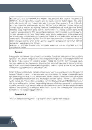 27
УИХ-ын 2012 оны сонгуулийн 26-р тойрогт нэр дэвшигч Э нь өөрийн нэр дэвшсэн
тойргийн санал хураалтын нэгдсэн дүн нь хууль зөрчиж буруу гарсан гэж үзэн
тойргийн хороотой сонгуулийн маргаан үүсгэжээ. Нэр дэвшигч Э нь тойргийн
хорооны гаргасан шийдвэрийн талаар СЕХ-нд давж заалдан гомдол гаргасан
боловч хуульд заасан хугацаанд гомдлыг шийдвэрлээгүй орхигдуулжээ. Иймд
тэрбээр шууд харьяалах дээд шатны байгууллага нь хуульд заасан хугацаанд
гомдлыг шийдвэрлээгүй бол анх шийдвэр гаргасан байгууллагад нь холбогдуулан
шүүхэд нэхэмжлэл гаргадаг захиргааны хэрэг хянан шийдвэрлэх эрхзүйн нийтлэг
зарчмын дагуу захиргааны шүүхэд хандсан байна. Уг нэхэмжлэлийг анхан шатны
захиргааны хэргийн шүүх хүлээн авахаас татгалзсан боловч, захиргааны хэргийн
давж заалдах шатны шүүх анхан шатны шүүхийн шийдвэрийг хүчингүй болгон,
хүлээн авч шийдвэрлэхээр болжээ.
Улмаар уг маргаан Улсын дээд шүүхийн хяналтын шатны шүүхээр эцэслэн
шийдэгдсэн байна.
	 Дүгнэлт:
Сонгуулийн маргаан нь сонгуулийн орон нутгийн болон төв байгууллага ба сонгуульд
оролцогч нам, эвсэл, нэр дэвшигч цаашлаад сонгогч иргэний хооронд буюу захиргаа
ба иргэн /нам, эвсэл/-ий хооронд үүсдэг. Хэрэв сонгуулийн байгууллагууд хууль
зөрчсөн шийдвэр, үйл ажиллагаа явуулсан бол зөрчлийг арилгуулж зөрчигдсөн эрх,
хууль ёсны ашиг сонирхолоо хамгаалуулахаар гомдол гаргах эрх нь иргэн, хуулийн
этгээдийн шүүхэд мэдүүлэх үндсэн эрх юм.
Гэтэл СЕХ-ны шийдвэрийн талаархи маргааныг шүүхээр шийдвэрлүүлэх боломжгүй
болсон байгааг дээрхи тохиолдол мөн харуулж байгаа ба харин сонгуулийн орон
нутгийнбайгууллагадхолбогдохмаргааныгзахиргааныхэргийндагнасаншүүххүлээн
авч шийдвэрлэх боломжтойг энэ тохиолдол нотолж байна. МУИХ-ын сонгуулийн
тухай хуульд сонгуулийн төв болон орон нутгийн байгууллагад холбогдох маргааныг
аль шүүх шийдвэрлэх талаар тодорхойлон дурдаагүй боловч ямартай ч захиргааны
хэргийн дагнасан шүүх процессийн эрхзүйн ерөнхий зарчмаа барин сонгуулийн орон
нутгийн байгууллагад холбогдсон маргааныг хүлээн авч шийдвэрлэх боломжтой
байгааг энэ тохиолдол харуулж байна.
	 Тохиолдол 6.
УИХ-ын 2012 оны сонгуулийн 15-р тойрогт үүсэн маргаантай асуудал.
 