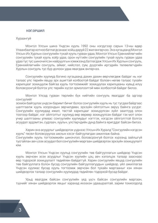 3
	 НЭГ.ОРШИЛ
Хураангуй
	 Монгол Улсын шинэ Үндсэн хууль 1992 оны нэгдүгээр сарын 1З-ны өдөр
Улаанбаатархотнообатлагдсанаасхойшдаруй22жилөнгөрчээ.ЭнэхугацаандМонгол
Улсын Их Хурлын сонгуулийн тухай хууль гурван удаа, Монгол Улсын Ерөнхийлөгчийн
сонгуулийн тухай хууль хоёр удаа, орон нутгийн сонгуулийн тухай хууль гурван удаа
удаа тус тус шинэчилсэн найруулгын хэмжээнд батлагдаж Улсын Их Хурлын сонгууль,
Ерөнхийлөгчийн сонгууль, аймаг, нийслэл, сум, дүүргийн иргэдийн төлөөлөгчдийн
Хурлын сонгууль тус бүр долоон удаа явагдаж өнгөрчээ.
	 Сонгуулийн хуулиуд богино хугацаанд дахин дахин өөрчлөгдөж байдаг нь нэг
талаас улс төрийн явцуу эрх ашигтай холбоотой байдаг боловч нөгөө талаас тухайн
харилцааг зохицуулж байгаа хууль тогтоомжийг зохицуулах харилцааны хувьд илүү
боловсронгуй болгох улс төрийн хүсэл эрмэлзэлтэй мөн холбоотой байдаг билээ.
	 Монгол Улсад гурван төрлийн бүх нийтийн сонгууль явагддаг ба эдгээр
сонгуулийг
зохион байгуулах үндсэн баримт бичиг болох сонгуулийн хууль нь тус тусдаа байдгаас
шалтгаалж хууль хоорондын зөрчилдөөн, эрхзүйн ойлголтын зөрүү байнга үүсдэг.
Сонгуулийн хуулиудад ижил, төстэй харилцааг зохицуулсан зүйл заалтууд олон
тоогоор байдаг, нэг ойлголтыг хуулиуд өөр өөрөөр зохицуулсан байдаг гэх мэт олон
учир шалтгааны улмаас сонгуулийн хуулиудыг нэгтгэх, нэгдсэн ойлголттой болгох
асуудал эрдэмтэн, судлаач, хуульч, улстөрчдийн дунд байнга яригддаг байсан билээ.
	 Харин энэ асуудлыг шийдвэрлэх үүднээс Улсын Их Хуралд “Сонгуулийн нэгдсэн
хууль” төсөл боловсруулах ажлын хэсэг байгуулагдан ажиллаж байна.
Сонгуулийн хууль тогтоомжийн шинэчлэл, боловсронгуй болгох хүрээнд зайлшгүй
тусгайлан авч үзэх асуудал бол сонгуулийн маргаан шийдвэрлэх эрхзүйн зохицуулалт
юм.
	 Монгол Улсын Үндсэн хуульд сонгуулийн төв байгууллагын шийдвэр Үндсэн
хууль зөрчсөн эсэх асуудлыг Үндсэн хуулийн цэц авч хэлэлцэх талаар зааснаас
өөр тодорхой зохицуулалт төдийлөн байдаггүй. Харин сонгуулийн явцад сонгуулийн
төв байгууллага болон бусад сонгуулийн байгууллагуудын шийдвэр, үйл ажиллагаа
Үндсэн хуулиас бусад хууль тогтоомж зөрчсөн бол тухайн маргааныг хэн хянан
шийдвэрлэх талаар сонгуулийн хуулиудад төдийлөн тодорхой бусад байдаг.
	 Урьд явагдаж байсан сонгуулийн үед үүсч байсан сонгуулийн маргаан,
түүнийг хянан шийдвэрлэх явцыг харахад ихээхэн удаашралтай, зарим тохиолдолд
 