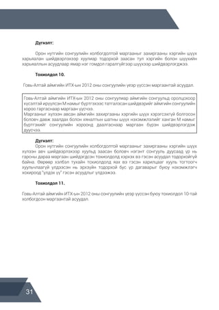 31
	 Дүгнэлт:
	 Орон нутгийн сонгуулийн холбогдолтой маргааныг захиргааны хэргийн шүүх
харьяалан шийдвэрлэхээр хуулиар тодорхой заасан тул хэргийн болон шүүхийн
харьяаллын асуудлаар ямар нэг гомдол гаралгүйгээр шүүхээр шийдвэрлэгджээ.
	 Тохиолдол 10.
Говь-Алтай аймгийн ИТХ-ын 2012 оны сонгуулийн үеэр үүссэн маргаантай асуудал.
Говь-Алтай аймгийн ИТХ-ын 2012 оны сонгуулиар аймгийн сонгуульд оролцохоор
хүсэлтэй ирүүлсэн М намыг бүртгэхээс татгалзсан шийдвэрийг аймгийн сонгуулийн
хороо гаргаснаар маргаан үүсчээ.
Маргааныг хүлээн авсан аймгийн захиргааны хэргийн шүүх хэрэгсэхгүй болгосон
боловч давж заалдах болон хяналтын шатны шүүх нэхэмжлэлийг ханган М намыг
бүртгэхийг сонгуулийн хороонд даалгаснаар маргаан бүрэн шийдвэрлэгдэж
дуусчээ.
	 Дүгнэлт:
	 Орон нутгийн сонгуулийн холбогдолтой маргааныг захиргааны хэргийн шүүх
хүлээн авч шийдвэрлэхээр хуульд заасан боловч нэгэнт сонгууль дуусаад үр нь
гарсны дараа маргаан шийдэгдсэн тохиолдолд хэрхэх вэ гэсэн асуудал тодорхойгүй
байна. Өөрөөр хэлбэл тухайн тохиолдолд яах вэ гэсэн харилцааг хууль тогтоогч
хуульчлаагүй үлдээсэн нь эрхзүйн тодорхой бус үр дагаварыг буюу нэхэмжлэгч
хохироод “үлдэх үү” гэсэн асуудлыг үлдээжээ.
	 Тохиолдол 11.
Говь-Алтай аймгийн ИТХ-ын 2012 оны сонгуулийн үеэр үүссэн буюу тохиолдол 10-тай
холбогдсон маргаантай асуудал.
 