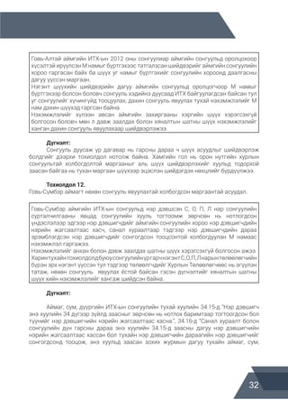 32
Говь-Алтай аймгийн ИТХ-ын 2012 оны сонгуулиар аймгийн сонгуульд оролцохоор
хүсэлтэй ирүүлсэн М намыг бүртгэхээс татгалзсан шийдвэрийг аймгийн сонгуулийн
хороо гаргасан байх ба шүүх уг намыг бүртгэхийг сонгуулийн хороонд даалгасны
дагуу үүссэн маргаан.
Нэгэнт шүүхийн шийдвэрийн дагуу аймгийн сонгуульд оролцогчоор М намыг
бүртгэхээр болсон боловч сонгууль хэдийнэ дуусаад ИТХ байгуулагдсан байсан тул
уг сонгуулийг хүчингүйд тооцуулах, дахин сонгууль явуулах тухай нэхэмжлэлийг М
нам дахин шүүхэд гаргсан байна.
Нэхэмжлэлийг хүлээн авсан аймгийн захиргааны хэргийн шүүх хэрэгсэхгүй
болгосон боловч мөн л давж заалдах болон хяналтын шатны шүүх нэхэмжлэлийг
ханган дахин сонгууль явуулахаар шийдвэрлэжээ.
	 Дүгнэлт:
	 Сонгууль дуусаж үр дагавар нь гарсны дараа ч шүүх асуудлыг шийдвэрлэж
болдгийг дээрхи тохиолдол нотолж байна. Хамгийн гол нь орон нутгийн хурлын
сонгуультай холбогдолтой маргааныг аль шүүх шийдвэрлэхийг хуульд тодорхой
заасан байгаа нь тухан маргаан шүүхээр эцэслэн шийдэгдэх нөхцлийг бүрдүүлжээ.
	 Тохиолдол 12.
Говь-Сүмбэр аймагт нөхөн сонгууль явуулахтай холбогдсон маргаантай асуудал.
Говь-Сүмбэр аймгийн ИТХ-ын сонгуульд нэр дэвшсэн С, О, П, Л нар сонгуулийн
сурталчилгааны явцад сонгуулийн хууль тогтоомж зөрчсөн нь нотлогдсон
үндэслэлээр эдгээр нэр дэвшигчдийг аймгийн сонгуулийн хороо нэр дэвшигчдийн
нэрийн жагсаалтаас хасч, санал хураалтаар тэдгээр нэр дэвшигчдийн дараа
эрэмблэгдсэн нэр дэвшигчдийг сонгогдсон тооцсонтой холбогдуулан М намаас
нэхэмжлэл гаргажээ.
Нэхэмжлэлийг анхан болон давж заалдах шатны шүүх хэрэгсэхгүй болгосон ажээ.
ХаринтухайнтохиолдолдбуюусонгуулийнүргарчнэгэнтС,О,П,Лнарынтөлөөлөгчийн
бүрэн эрх нэгэнт үүссэн тул тэдгээр төлөөлгчдийг Хурлын Төлөөлөгчөөс нь эгүүлэн
татаж, нөхөн сонгууль явуулах ёстой байсан гэсэн дүгнэлтийг хяналтын шатны
шүүх хийн нэхэмжлэлийг хангаж шийдсэн байна.
	 Дүгнэлт:
	 Аймаг, сум, дүүргийн ИТХ-ын сонгуулийн тухай хуулийн 34.15-д “Нэр дэвшигч
энэ хуулийн 34 дүгээр зүйлд заасныг зөрчсөн нь нотлох баримтаар тогтоогдсон бол
түүнийг нэр дэвшигчийн нэрийн жагсаалтаас хасна.”, 34.16-д “Санал хураалт болон
сонгуулийн дүн гарсны дараа энэ хуулийн 34.15-д заасны дагуу нэр дэвшигчийн
нэрийн жагсаалтаас хассан бол тухайн нэр дэвшигчийн дараагийн нэр дэвшигчийг
сонгогдсонд тооцож, энэ хуульд заасан зохих журмын дагуу тухайн аймаг, сум,
 