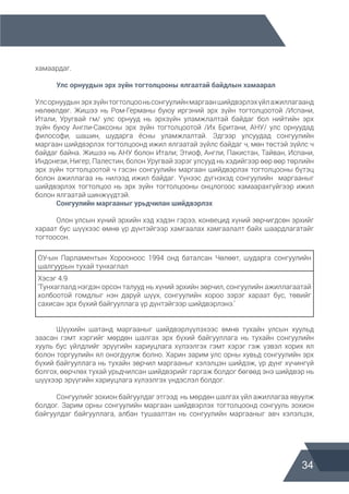 34
хамаардаг.
	 Улс орнуудын эрх зүйн тогтолцооны ялгаатай байдлын хамаарал
Улсорнуудын эрхзүйнтогтолцооньсонгуулийнмаргааншийдвэрлэхүйлажиллагаанд
нөлөөлдөг. Жишээ нь Ром-Германы буюу иргэний эрх зүйн тогтолцоотой /Испани,
Итали, Уругвай гм/ улс орнууд нь эрхзүйн уламжлалтай байдаг бол нийтийн эрх
зүйн буюу Англи-Саксоны эрх зүйн тогтолцоотой /Их Британи, АНУ/ улс орнуудад
философи, шашин, шударга ёсны уламжлалтай. Эдгээр улсуудад сонгуулийн
маргаан шийдвэрлэх тогтолцоонд ижил ялгаатай зүйлс байдаг ч, мөн төстэй зүйлс ч
байдаг байна. Жишээ нь АНУ болон Итали; Этиоф, Англи, Пакистан, Тайван, Испани,
Индонези, Нигер; Палестин, болон Уругвай зэрэг улсууд нь хэдийгээр өөр өөр төрлийн
эрх зүйн тогтолцоотой ч гэсэн сонгуулийн маргаан шийдвэрлэх тогтолцооны бүтэц
болон ажиллагаа нь нилээд ижил байдаг. Үүнээс дүгнэхэд сонгуулийн маргааныг
шийдвэрлэх тогтолцоо нь эрх зүйн тогтолцооны онцлогоос хамаарахгүйгээр ижил
болон ялгаатай шинжүүдтэй.
	 Сонгуулийн маргааныг урьдчилан шийдвэрлэх
	 Олон улсын хүний эрхийн хэд хэдэн гэрээ, конвецид хүний зөрчигдсөн эрхийг
хараат бус шүүхээс өмнө үр дүнтэйгээр хамгаалах хамгаалалт байх шаардлагатайг
тогтоосон.
ОУ-ын Парламентын Хорооноос 1994 онд баталсан Чөлөөт, шударга сонгуулийн
шалгуурын тухай тунхаглал
Хэсэг 4.9
‘Тунхаглалд нэгдэн орсон талууд нь хүний эрхийн зөрчил, сонгуулийн ажиллагаатай
холбоотой гомдлыг нэн даруй шүүх, сонгуулийн хороо зэрэг хараат бус, төвийг
сахисан эрх бүхий байгууллага үр дүнтэйгээр шийдвэрлэнэ.’
	 Шүүхийн шатанд маргааныг шийдвэрлүүлэхээс өмнө тухайн улсын хуульд
заасан гэмт хэргийг мөрдөн шалгах эрх бүхий байгууллага нь тухайн сонгуулийн
хууль бус үйлдлийг эрүүгийн хариуцлага хүлээлгэх гэмт хэрэг гэж үзвэл хорих ял
болон торгуулийн ял оногдуулж болно. Харин зарим улс орны хувьд сонгуулийн эрх
бүхий байгууллага нь тухайн зөрчил маргааныг хэлэлцэн шийдэж, үр дүнг хүчингүй
болгох, өөрчлөх тухай урьдчилсан шийдвэрийг гаргаж болдог бөгөөд энэ шийдвэр нь
шүүхээр эрүүгийн хариуцлага хүлээлгэх үндэслэл болдог.
	 Сонгуулийг зохион байгуулдаг этгээд нь мөрдөн шалгах үйл ажиллагаа явуулж
болдог. Зарим орны сонгуулийн маргаан шийдвэрлэх тогтолцоонд сонгууль зохион
байгуулдаг байгууллага, албан тушаалтан нь сонгуулийн маргааныг авч хэлэлцэх,
 