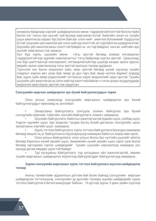 37
хохироох байдлаар хэргийг шийдвэрлэхээс өмнө тодорхой ойлголттой болсон байх
болон нэг талын эрх ашгийг зүй бусаар хамгаалах ёсгүй. Хамгийн чухал нь тухайн
шүүх ажиллагаа хараат бус болж байгааг олон нийт ажиглах боломжийг бүрдүүлэх
ёстой. Шүүхийн үйл ажиллагааг олон нийтэд нээлттэй, ил тод байлгах шаардлагатай.
Шүүхийн үйл ажиллагааны нээлттэй байдал нь ил тод байдлыг ханган, нийтийн эрх
ашгийг хамгаална гэж заажээ.
Хүн бүр хууль, шүүхийн өмнө тэгш эрхтэй бөгөөд аливаа ялгаварлан
гадуурхалгүйгээр хуулийн хамгаалалтыг тэгш байдлаар хүртэх эрхтэй. Цаашлаад,
хүн бүр шалтгаангүй хязгаарлалт, ялгаварлалгүйгээр шүүхэд хандах эрхээ эдэлж,
өөрийн эрхээ хамгаалахад тэгш эрхтэй оролцох талаар дурджээ.
Түүнчлэн хэн бүхэн мэдээлэл хайх, авах эрхтэй бөгөөд үүний хүрээнд тухайн
гомдлыг хэрхэн авч үзэж буй, ямар үр дүн гарч буй, ямар нотлох баримт олдоод
буй, хууль зүйн ямар үндэслэлийг тогтоосон зэрэг мэдээллийг авах эрхтэй. Тухайн
шүүхийн үйл ажиллагаа нь олон нийтэд хаалттай байсан ч гэсэн дээрх асуудлуудаар
мэдээлэл авах бүрэн эрхтэй гэж оруулсан.
Сонгуулийн маргаан шийдвэрлэх эрх бүхий байгууллагуудын төрөл
	 Олон улсын хэмжээнд сонгуулийн маргааныг шийдвэрлэх эрх бүхий
байгууллагуудыг ерөнхийд нь ангилбал:
	 •	 Захиргааны байгууллага: сонгууль зохион байгуулах эрх бүхий
сонгуулийн ерөнхий, тойргийн, хэсгийн байгууллага, комисс хамаарна;
	 •	 Шүүхийн байгууллага: байнгын ажиллагаатай ердийн шүүх, салбар шүүх,
Үндсэн хуулийн шүүх, эрх мэдлээс тусдаа бүтэц бүхий дагнасан сонгуулийн шүүх,
захиргааны хэргийн шүүх хамаарна;
	 •	 Хууль тогтоох байгууллага: хууль тогтоох байгууллага бүхэлдээ хамаарах
бөгөөд жишээ нь уг байгууллагын бүрэлдэхүүнд хамаарах байнгын хороо мөн орно;
	 •	 Олон улсын байгууллага: олон улсын болон бүс нутгийн шүүхийг ойлгох
бөгөөд Европын хүний эрхийн шүүх, Америкийн хүний эрхийн шүүх зэрэг орж болох
бөгөөд эдгээрийн гаргах шийдвэрийг тухайн шүүхийн харъяалалд хамаарах улс
орнууд дагаж мөрдөх үүрэгтэй байдаг.
	 •	 Түр хугацааны байгууллага: түр хугацааны үйл ажиллагаатай, зөвхөн
тухайн маргааныг шийдвэрлэх зорилгоор байгуулагддаг байгууллагууд хамаарна.
	 Зарим сонгуулийн маргааныг хууль тогтоох байгууллага эцэслэн шийдвэрлэх
талаар
	 Анхны төлөөллийн ардчиллын дэглэм бий болж байхад сонгуулийн маргаан
шийдвэрлэх тогтолцоонд сонгуулийн үр дүнгийн талаарх эцсийн шийдвэрийг хууль
тогтоох байгууллага баталгаажуулдаг байсан. 19 дүгээр зууны 3 дахь үеийн сүүлээр
 