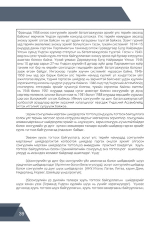 39
“Францад 1958 оноос сонгуулийн эрхийг баталгаажуулах эрхийг улс төрийн эвсэлд
байсныг өөрчилж Үндсэн хуулийн консулд олгожээ. Улс төрийн намуудын эвсэлд
энэхүү эрхийг олгож байсан нь урт удаан хугацааны түүхтэй байжээ. Эзэнт гүрний
үед төрийн зөвлөлөөс энэхүү эрхийг болиулсан ч гэсэн, тухайн системийг 1814–15
онуудад дахин сэргээн Парламентын танхимд олгож Гуравдугаар Бүгд Найрамдах
Улсын хувьд Үндсэн хуулиар статусыг нь баталгаажуулсан түүхтэй. Гэсэн ч 1940-
өөд оны үеэс тухайн хууль тогтоох байгууллагаас энэхүү эрхээ зүй бусаар хэтрүүлэн
ашиглах болсон байна. Үүний улмаас Дөрөвдүгээр Бүгд Найрамдах Улсын 1946
оны 10 дугаар сарын 27-ны Үндсэн хуулийн 8 дугаар зүйл дээр Парламентын хоёр
танхим нэг бүр нь өөрийн сонгогдсон гишүүдийн эрхийг баталгаажуулах болохыг
зааж өгсөн байдаг. Ингэснээр тухайн хуучин системийг нураасан байна. 1946-
1958 оны үед эрх барьж байсан улс төрийн намууд хуулийг үл хүндэтгэсэн үйл
ажиллагаа явуулж, тэдний гаргасан шийдвэр нь зөрчилтэй байснаас үүдэн хуулийн
хэрэгжилтэд ихээхэн хүндрэл учруулж байжээ. 1946 онд тэд Үндэсний Ассемблейд
сонгогдсон этгээдийн эрхийг хүчингүй болгож, тухайн хэрэглэж байсан систем
нь 1946 болон 1951 онуудад гадаад нутаг дэвсгэрт болсон сонгуулийн үр дүнд
сөргөөр нөлөөлж, олонхи болсон нам нь 1951 болон 1958 онуудад өөрсдийн суудлаа
сэргээх боломжийг олгож байжээ. Ийнхүү сонгуулийн үр дүнг баталгаажуулахтай
холбоотой асуудлаар өргөн хүрээний хэлэлцүүлэг явагдаж Үндэсний Ассемблейд
итгэх итгэлийг сулруулж байжээ.
	 Зарим сонгуулийн маргаан шийдвэрлэх тогтолцоонд хууль тогтоох байгууллага
болон улс төрийн эвслээс эрхээ хэтрүүлэх явдлыг хязгаарлах зорилгоор сонгуулийн
аливаа маргааныг шийдвэрлэх эрхийг нь шүүхэд өгч, харин сонгууль хүчинтэй байдал
болон сонгуулийн үр дүнг хүлээн зөвшөөрөх талаарх эцсийн шийдвэр гаргах эрхийг
хууль тогтоох байгууллагад үлдээсэн байдаг.
	 Зөвхөн хууль тогтоох байгууллага, эсхүл улс төрийн намуудад сонгуулийн
маргааныг шийдвэрлэхтэй холбоотой шийдвэр гаргах онцгой эрхийг олгосон
сонгуулийн маргаан шийдвэрлэх тогтолцоо өнөөдрийн практикт байдаггүй. Хууль
тогтоох байгууллагын болон Ерөнхийлөгчийн сонгуульд энэ тогтолцоог ашигладаг
улсууд нь ихэнхдээ холимог байдлаар ашигладаг. Үүнд:
	 (a)сонгуулийн үр дүнг бус сонгуулийн үйл ажиллагаа болон шийдвэрийг шүүх
урьдчилан шийдвэрлэдэг (Аргентин болон Бельги улсууд), эсхүл сонгуулийн шийдвэр
болон сонгуулийн үр дүнг шүүх шийдвэрлэх (АНУ, Итали, Латви, Литва, харин Дани,
Нидерланд, Норвег, Швейцар үүнд орохгүй);
	 (б)сонгуулийн үр дүнгийн талаарх хууль тогтоох байгууллагын шийдвэрийг
шүүх хянан үзэх (Германд Үндсэн хуулийн шүүх нь үүнийг хэрэгжүүлдэг). Үүнээс
дүгнэхэд хууль тогтоох-шүүх байгууллагын, хууль тогтоох-захиргааны байгууллагын,
 