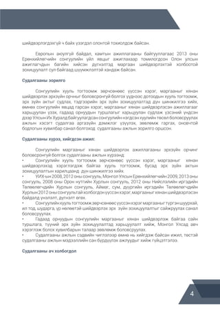 4
шийдвэрлэгдэхгүй ч байх үзэгдэл олонтой тохиолдож байсан.
	 Европын аюулгүй байдал, хамтын ажиллагааны байгууллагаас 2013 оны
Ерөнхийлөгчийн сонгуулийн үйл явцыг ажиглахаар томилогдсон Олон улсын
ажиглагчдын багийн хийсэн дүгнэлтэд маргаан шийдвэрлэхтэй холбоотой
зохицуулалт сул байгаад шүүмжлэлтэй хандаж байсан.
Судалгааны зорилго
	 Сонгуулийн хууль тогтоомж зөрчсөнөөс үүссэн хэрэг, маргааныг хянан
шийдвэрлэх эрхзүйн орчныг боловсронгуй болгох үүднээс дотоодын хууль тогтоомж,
эрх зүйн актыг судлах, тэдгээрийн эрх зүйн зохицуулалтад дүн шинжилгээ хийх,
өмнөх сонгуулийн явцад гарсан хэрэг, маргааныг хянан шийдвэрлэсэн ажиллагааг
харьцуулан үзэх, гадаад орнуудын туршлагыг харьцуулан судлаж үзсэний үндсэн
дээр Улсын Их Хуралд байгуулагдсан сонгуулийн нэгдсэн хуулийн төсөл боловсруулах
ажлын хэсэгт судалгаа аргазүйн дэмжлэг үзүүлэх, зөвлөмж гаргах, оновчтой
бодлогын хувилбар санал болгоход судалгааны ажлын зорилго оршсон.
Судалгааны хүрээ, хийгдсэн ажил:
	 Сонгуулийн маргааныг хянан шийдвэрлэх ажиллагааны эрхзүйн орчинг
боловсронгуй болгох судалгааны ажлын хүрээнд:
•	 Сонгуулийн хууль тогтоомж зөрчсөнөөс үүссэн хэрэг, маргааныг хянан
шийдвэрлэхэд хэрэглэгдэж байгаа хууль тогтоомж, бусад эрх зүйн актын
зохицуулалтын харилцаанд дүн шинжилгээ хийх.
•	 УИХ-ын2008,2012онысонгууль,МонголУлсынЕрөнхийлөгчийн2009,2013оны
сонгууль, 2008 оны Орон нутгийн Хурлын сонгууль, 2012 оны Нийслэлийн иргэдийн
Төлөөлөгчдийн Хурлын сонгууль, Аймаг, сум, дүүргийн иргэдийн Төлөөлөгчдийн
Хурлын2012онысонгуультайхолбогдонүүссэнхэрэг,маргааныгхянаншийдвэрлэсэн
байдалд үнэлэлт, дүгнэлт өгөх.
•	 Сонгуулийнхуультогтоомжзөрчсөнөөсүүссэнхэрэгмаргааныгтүргэншуурхай,
ил тод, шударга, үр нөлөөтэй шийдвэрлэх эрх зүйн зохицуулалтыг сайжруулах санал
боловсруулах.
•	 Гадаад орнуудын сонгуулийн маргааныг хянан шийдвэрлэж байгаа сайн
туршлага, түүний эрх зүйн зохицуулалтад харьцуулалт хийж, Монгол Улсад авч
хэрэглэж болох хувилбарын талаар зөвлөмж боловсруулах.
•	 Судалгааны ажлын сэдвийн чиглэлээр өмнө нь хийгдэж байсан ижил, төстэй
судалгааны ажлын мэдээллийн сан бүрдүүлэх ажлуудыг хийж гүйцэтгэлээ.
Судалгааны ач холбогдол
 