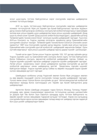 40
эсхүл шүүх-хууль тогтоох байгууллагын зэрэг сонгуулийн маргаан шийдвэрлэх
холимог тогтолцоо байдаг.
	 АНУ нь хууль тогтоох-шүүх байгууллагын сонгуулийн маргаан шийдвэрлэх
холимог тогтолцоотой. Муж улс бүрийн эрх бүхий байгууллагаас гаргасан журмын
дагуу зохион байгуулагдсан холбооны сонгуультай холбоотой маргааныг ерөнхийдөө
эхлээд муж улсын ердийн шүүх шийдвэрлэж (муж улсын шүүхийн шийдвэрийг Дээд
шүүх нь хянан үзэж түүнийг Дээд шүүхээс албан ёсоор мэдэгддэг), дараагийн шатанд
Төлөөлөгчдийн танхим эсвэл Сенат хэлэлцэн эцсийн шийдвэрийг гаргадаг. Түүнчлэн
АНУ-ын Конгресс нь Үндсэн хуулиар олгогдсон эрхийнхээ дагуу Ерөнхийлөгчийн
сонгуулийн саналыг тоолдог. Төлөөлөгчдийн танхим болон Сенатын олонхийн санал
хураалтыг 1887 оны Сонгуулийн хуулийн дагуу явуулан, тухайн муж улсын гаргасан
Ерөнхийлөгчийн сонгуулийн дүнтэй холбоотой шийдвэрийг өөрчилсөн байдаг. Орон
нутгийн маргааныг муж улсын шүүхийн шийдвэр гарсны дараа түүнийг шилжүүлдэг.
	 Үүний нэгэн адил Латви улсын Үндсэн хуулийн 105, 107 дугаар зүйлийн дагуу
Үндсэн хуулийн шүүх нь Ерөнхийлөгчийн сонгууль болон хууль тогтоох байгууллага
болох Сеймасын сонгууль зөрчилтэй холбоотой шийдвэрийг гаргаж, Сеймас нь
Үндсэн хуулийн шүүхийн гаргасан шийдвэрт үндэслэн эцсийн шийдвэрийг гаргадаг.
Латви улсын захиргааны хэрэг хянан шийдвэрлэх хуулиар сонгуулийн үр дүнтэй
холбоотой маргааныг хянан шийдвэрлэх эрхтэй Захиргааны хэргийн шүүхийг
байгуулсан байдаг. Үндсэн хуулийн дагуу Сейма нь өөрийн гишүүдийн бүрэн эрхийг
хүлээн зөвшөөрөх дүгнэлт гаргадаг.
	 Швейцарын холбооны улсад Үндэсний зөвлөл болон Муж улсуудын зөвлөл
нь өөр өөрийн гишүүдийг сонгох сонгуулийн талаар эцсийн шийдвэрийг гаргадаг.
Үүнээс өмнө санал тоолох болон сонгуулийн үр дүнг баталгаажуулахтай холбоотой
маргааныг мужууд болох кантонуудын улс төрийн эрх бүхий байгууллага дээр
шийдвэрлэдэг.
	 Аргентин болон Швейцар улсуудаас гадна Бельги, Исланд, Голланд, Норвег
улсуудад, мөн зарим социализмаас ардчилсан тогтолцоонд шилжих шилжилтийн
үе дээрээ буй Төв болон Зүүн Европын орнуудад хууль тогтоох байгууллага нь
өөрийн эрхийг хүлээн зөвшөөрөх тодорхой хугацааг тогтоодог. Хэрэв энэ хугацаанд
сонгуулийн бүрэн эрхээ хүлээн зөвшөөрөх талаар ямар нэг шийдвэр гаргаж чадаагүй
бол шүүх үүнийг шийдвэрлэдэг байна.
 