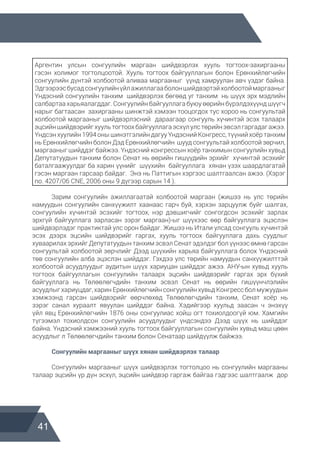 41
Аргентин улсын сонгуулийн маргаан шийдвэрлэх хууль тогтоох-захиргааны
гэсэн холимог тогтолцоотой. Хууль тогтоох байгууллагын болон Ерөнхийлөгчийн
сонгуулийн дүнтэй холбоотой аливаа маргааныг үүнд хамруулан авч үздэг байна.
Эдгээрээсбусадсонгуулийнүйлажиллагааболоншийдвэртэйхолбоотоймаргааныг
Үндэсний сонгуулийн танхим шийдвэрлэх бөгөөд уг танхим нь шүүх эрх мэдлийн
салбартаа харьяалагддаг. Сонгуулийн байгууллага буюу өөрийн бүрэлдэхүүнд шүүгч
нарыг багтаасан захиргааны шинжтэй хэмээн тооцогдох тус хороо нь сонгуультай
холбоотой маргааныг шийдвэрлэсний дараагаар сонгууль хүчинтэй эсэх талаарх
эцсийншийдвэрийгхуультогтоохбайгууллагаэсхүлулстөрийнэвсэлгаргадагажээ.
Үндсэн хуулийн 1994 оны шинэтгэлийн дагуу Үндэсний Конгресс, түүний хоёр танхим
нь Ерөнхийлөгчийн болон Дэд Ерөнхийлөгчийн шууд сонгуультай холбоотой зөрчил,
маргааныг шийддэг байжээ. Үндэсний конгрессын хоёр танхимын сонгуулийн хувьд
Депутатуудын танхим болон Сенат нь өөрийн гишүүдийн эрхийг хүчинтэй эсэхийг
баталгаажуулдаг ба харин үүнийг шүүхийн байгууллага хянан үзэх шаардлагатай
гэсэн маргаан гарсаар байдаг. Энэ нь Паттигын хэргээс шалтгаалсан ажээ. (Хэрэг
no. 4207/06 CNE, 2006 оны 9 дүгээр сарын 14 ).
	 Зарим сонгуулийн ажиллагаатай холбоотой маргаан (жишээ нь улс төрийн
намуудын сонгуулийн санхүүжилт хаанаас гарч буй, хэрхэн зарцуулж буйг шалгах,
сонгуулийн хүчинтэй эсэхийг тогтоох, нэр дэвшигчийг сонгогдсон эсэхийг зарлах
эрхгүй байгууллага зарласан зэрэг маргаан)-ыг шүүхээс өөр байгууллага эцэслэн
шийдвэрлэдэг практиктай улс орон байдаг. Жишээ нь Итали улсад сонгууль хүчинтэй
эсэх дээрх эцсийн шийдвэрийг гаргах, хууль тогтоох байгууллага дахь суудлыг
хуваарилах эрхийг Депутатуудын танхим эсвэл Сенат эдэлдэг бол үүнээс өмнө гарсан
сонгуультай холбоотой зөрчлийг Дээд шүүхийн харьяа байгууллага болох Үндэсний
төв сонгуулийн алба эцэслэн шийддэг. Гэхдээ улс төрийн намуудын санхүүжилттэй
холбоотой асуудлуудыг аудитын шүүх хариуцан шийддэг ажээ. АНУ-ын хувьд хууль
тогтоох байгууллагын сонгуулийн талаарх эцсийн шийдвэрийг гаргах эрх бүхий
байгууллага нь Төлөөлөгчдийн танхим эсвэл Сенат нь өөрийн гишүүнчлэлийн
асуудлыг хариуцдаг, харин Ерөнхийлөгчийн сонгуулийн хувьд Конгресс бол мужуудын
хэмжээнд гарсан шийдвэрийг өөрчлөхөд Төлөөлөгчдийн танхим, Сенат хоёр нь
зэрэг санал хураалт явуулан шийддэг байна. Хэдийгээр хуульд заасан ч энэхүү
үйл явц Ерөнхийлөгчийн 1876 оны сонгуулиас хойш огт тохиолдоогүй юм. Хамгийн
түгээмэл тохиолдсон сонгуулийн асуудлуудыг үндсэндээ Дээд шүүх нь шийддэг
байна. Үндэсний хэмжээний хууль тогтоох байгууллагын сонгуулийн хувьд маш цөөн
асуудлыг л Төлөөлөгчдийн танхим болон Сенатаар шийдүүлж байжээ.
	 Сонгуулийн маргааныг шүүх хянан шийдвэрлэх талаар
	 Сонгуулийн маргааныг шүүх шийдвэрлэх тогтолцоо нь сонгуулийн маргааны
талаар эцсийн үр дүн эсхүл, эцсийн шийдвэр гаргаж байгаа гэдгээс шалтгаалж дор
 