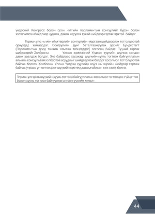 44
үндэсний Конгресс болон орон нутгийн парламентын сонгуулийг бүрэн болон
хэсэгчилсэн байдлаар цуцлах, дахин явуулах тухай шийдвэр гаргах эрхтэй байдаг.
	
	 Герман улс нь мөн ийм төрлийн сонгуулийн маргаан шийдвэрлэх тогтолцоотой
орнуудад хамаардаг. Сонгуулийн дүнг баталгаажуулах эрхийг Бундестагт
(Парламентын доод танхим хэмээн тооцогддог) олгосон байдаг. Түүний гаргах
шийдвэрийг Холбооны 		 Улсын хэмжээний Үндсэн хуулийн шүүхэд хандан
давж заалдаж болдог. Энэ байдлаас харахад шүүхийн-хууль тогтоох байгууллагын
аль аль сонгуультай холбоотой асуудлыг шийдвэрлэж болдог хосолмол тогтолцоотой
байгаа боловч Холбооны Улсын Үндсэн хуулийн шүүх нь эцсийн шийдвэр гаргаж
байгаа учраас уг тогтолцоог шүүхийн систем давамгайлсан гэж хэлж болно.
Германулсдахьшүүхийн-хуультогтоох байгууллагынхосолмолтогтолцоо:гүйцэтгэх
болон хууль тогтоох байгууллагын сонгуулийн хяналт
 
