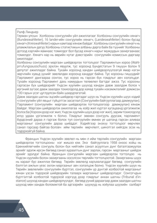 45
Ралф Линднер
Герман улсын Холбооны сонгуулийн үйл ажиллагааг Холбооны сонгуулийн хянагч
(Bundeswahlleiter), 16 lander-ийн сонгуулийн хянагч, (Landeswahlleiter) болон бусад
хянагч (Kreiswahlleiter) нарын хамтаар хянаж байдаг. Холбооны сонгуулийн хянагч нь
уламжлалын дагуу Холбооны статистикын албаны дарга байх ба түүнийг Холбооны
дотоод хэргийн яамнаас томилдог бол бусад хянагч нарыг мужуудын захиргаанаас
томилдог. Хянагч нар нь өөрийн нутаг дэвсгэрийн сонгуулийн комиссын даргаар
ажилладаг.
Холбооны сонгуулийн маргаан шийдвэрлэх тогтолцоог Парламентын хороо (Wahl-
prгufungsausschuss) эрхлэн явуулж, тус хороонд Бундестагын 9 гишүүн болон 9
депутат ажилладаг байна. Тухайн хороонд хандан шийдвэрлүүлээгүй ямар нэгэн
зөрчлийн хувьд үүнийг зөвлөлдөх хороонд ханддаг байна. Тус хорооны гишүүдийг
Парламент дангаараа сонгон, тус хороо нь гарсан бүх гомдлыг авч хэлэлцдэг.
Тухайн хороонд Парламент дахь намуудын төлөөлөл багтдаг ажээ. Тус хорооны
гаргасан бүх шийдвэрийг Үндсэн хуулийн шүүхэд хандан давж заалдаж болох ч
иргэний зүгээс давж заалдах тохиолдолд дор хаяад тухайн нэхэмжлэлийг дэмжсэн
100 гарын үсэг цуглуулсан байх шаардлагатай.
Давж заалдах шатны эцсийн шийдвэр гаргадаг шүүх нь Үндсэн хуулийн шүүх хэдий
ч сонгуулийн үйл явцыг гүйцэтгэх засаглал (Сонгуулийн байгууллагаар дамжуулан),
Парламент (сонгуулийн маргаан шийдвэрлэх тогтолцоогоор дамжуулан) хянаж
байдаг. Маргаан шийдвэрлэх ажиллагаа нь хоёр жил хүртэл хугацаанд үргэлжилж
болохба(Хороондээрнэгжил,Үндсэнхуулийншүүхдээрнэгжил),заримтохиолдолд
илүү удаан үргэлжилж ч болно. Гомдлыг зөвхөн сонгууль дуусаж, парламент
бүрдсэний дараа л гаргаж болох тул сонгуулийн өмнөх үе шатанд гарсан аливаа
маргааныг сонгуулийн дараа шийддэг. Хэдийгээр энэхүү тогтолцоог өөрчлөх
санал гарсаар байгаа боловч ийм төрлийн өөрчлөлт, шинэтгэл хийгдэх эсэх нь
тодорхойгүй байна.
	 Францын Үндсэн хуулийн зөвлөл нь мөн л ийм төрлийн сонгуулийн маргаан
шийдвэрлэх тогтолцооны нэг жишээ юм. Энэ байгууллага 1958 оноос хойш нь
Ерөнхийлөгчийн сонгууль болон бүх нийтийн санал асуулгын дүнг баталгаажуулах
эрхийг эдэлж ирсэн бөгөөд санал хураалтын дүнг зарлах, гарсан маргааныг шийдэх
эрхийг эдэлдэг байна. Францын сонгуулийн маргаан шийдвэрлэх тогтолцоо нь
Үндсэн хуулийн болон захиргааны хосолсон төрлийн тогтолцоотой. Захиргааны шүүх
нь хараат бус ажиллах бөгөөд Төрийн зөвлөлд харъяалагддаг бөгөөд сонгуулийн
бэлтгэл ажлын үеэс эхлэн маргааныг авч хэлэлцэж болно. Үндсэн хуулийн шүүх нь
Төрийн зөвлөлийн сонгуулийн бүртгэл, сонгуулийн үр дүнтэй холбоотой маргааныг
хянан үзсэн тодорхой шийдвэрийн талаарх маргааныг шийдвэрлэдэг. Сонгогчдын
бүртгэлтэй холбоотой тодорхой хэргүүд дээр гомдлыг анхан шатны (Tribunal d’in-
stance) шүүхэд хандан шийдвэрлүүлдэг, бөгөөд үүний дараагаар давж заалдах шатны
шүүхэд мөн хандах боломжтой ба эдгээрийн шүүхүүд нь хоёулаа шүүхийн салбарт
 