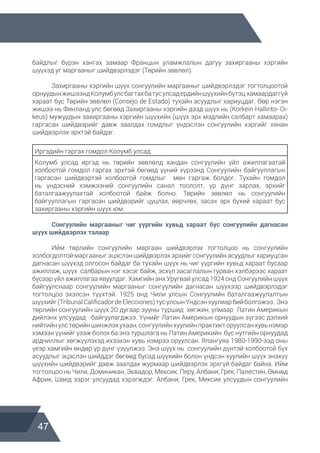 47
байдлыг бүрэн хангах замаар Францын уламжлалын дагуу захиргааны хэргийн
шүүхэд уг маргааныг шийдвэрлэдэг (Төрийн зөвлөл).
	 Захиргааны хэргийн шүүх сонгуулийн маргааныг шийдвэрлэдэг тогтолцоотой
орнуудынжишээндКолумбулсбагтахбатусулсадердийншүүхийнбүтэц хамаардаггүй
хараат бус Төрийн зөвлөл (Consejo de Estado) тухайн асуудлыг хариуцдаг. Өөр нэгэн
жишээ нь Финланд улс бөгөөд Захиргааны хэргийн дээд шүүх нь (Korkein Hallinto- Oi-
keus) мужуудын захиргааны хэргийн шүүхийн (шүүх эрх мэдлийн салбарт хамаарах)
гаргасан шийдвэрийг давж заалдах гомдлыг үндэслэн сонгуулийн хэргийг хянан
шийдвэрлэх эрхтэй байдаг.
Иргэдийн гаргах гомдол Колумб улсад
Колумб улсад иргэд нь төрийн зөвлөлд хандан сонгуулийн үйл ажиллагаатай
холбоотой гомдол гаргах эрхтэй бөгөөд үүний хүрээнд Сонгуулийн байгууллагын
гаргасан шийдвэртэй холбоотой гомдлыг мөн гаргаж болдог. Тухайн гомдол
нь үндэсний хэмжээний сонгуулийн санал тоололт, үр дүнг зарлах, эрхийг
баталгаажуулахтай холбоотой байж болно. Төрийн зөвлөл нь сонгуулийн
байгууллагын гаргасан шийдвэрийг цуцлах, өөрчлөх, засах эрх бүхий хараат бус
захиргааны хэргийн шүүх юм.
	 Сонгуулийн маргааныг чиг үүргийн хувьд хараат бус сонгуулийн дагнасан  
шүүх шийдвэрлэх талаар
	 Ийм төрлийн сонгуулийн маргаан шийдвэрлэх тогтолцоо нь сонгуулийн
холбогдолтой маргааныг эцэслэн шийдвэрлэх эрхийг сонгуулийн асуудлыг хариуцсан
дагнасан шүүхэд олгосон байдаг ба тухайн шүүх нь чиг үүргийн хувьд хараат бусаар
ажиллаж, шүүх салбарын нэг хэсэг байж, эсхүл засаглалын гурван хэлбэрээс хараат
бусаар үйл ажиллагаа явуулдаг. Хамгийн анх Уругвай улсад 1924 онд Сонгуулийн шүүх
байгуулснаар сонгуулийн маргааныг сонгуулийн дагнасан шүүхээр шийдвэрлэдэг
тогтолцоо эхэлсэн түүхтэй. 1925 онд Чили улсын Сонгуулийн баталгаажуулалтын
шүүхийг(TribunalCalificadordeElecciones)тусулсынҮндсэнхуулиарбийболгожээ. Энэ
төрлийн сонгуулийн шүүх 20 дугаар зууны туршид хөгжин, улмаар Латин Америкын
дийлэнх улсуудад байгуулагджээ. Үүнийг Латин Америкын орнуудын зүгээс дэлхий
нийтийнулстөрийншинжлэхухаан,сонгуулийнхуулийнпрактикторуулсанхувьнэмэр
хэмээн үүнийг үзэж болох ба энэ туршлага нь Латин Америкийн бүс нутгийн орнуудад
ардчиллыг хөгжүүлэхэд ихээхэн хувь нэмрээ оруулсан. Ялангуяа 1980-1990-ээд оны
үеэр хамгийн өндөр үр дүнг үзүүлжээ. Энэ шүүх нь сонгуулийн дүнтэй холбоотой бүх
асуудлыг эцэслэн шийддэг бөгөөд бусад шүүхийн болон үндсэн хуулийн шүүх энэхүү
шүүхийн шийдвэрийг давж заалдах журмаар шийдвэрлэх эрхгүй байдаг байна. Ийм
тогтолцоо нь Чили, Доминикан, Эквадор, Мексик, Перу, Албани, Грек, Палестин, Өмнөд
Африк, Швед зэрэг улсуудад хэрэгждэг. Албани, Грек, Мексик улсуудын сонгуулийн
 