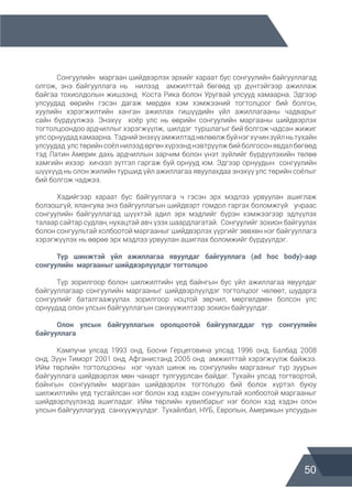 50
	
	 Сонгуулийн маргаан шийдвэрлэх эрхийг хараат бус сонгуулийн байгууллагад
олгож, энэ байгууллага нь нилээд амжилттай бөгөөд үр дүнтэйгээр ажиллаж
байгаа тохиолдолын жишээнд Коста Рика болон Уругвай улсууд хамаарна. Эдгээр
улсуудад өөрийн гэсэн дагаж мөрдөх хэм хэмжээний тогтолцоог бий болгон,
хуулийн хэрэгжилтийн ханган ажиллах гишүүдийн үйл ажиллагааны чадварыг
сайн бүрдүүлжээ. Энэхүү хоёр улс нь өөрийн сонгуулийн маргааны шийдвэрлэх
тогтолцоондоо ардчиллыг хэрэгжүүлж, шилдэг туршлагыг бий болгож чадсан жижиг
улсорнуудадхамаарна. Тэднийэнэхүүамжилтаднөлөөлжбуйнэгхүчинзүйлньтухайн
улсуудад улс төрийнсоёл нилээд өргөн хүрээнд нэвтрүүлж бийболгосонявдалбөгөөд
тэд Латин Америк дахь ардчиллын зарчим болон үнэт зүйлийг бүрдүүлэхийн төлөө
хамгийн ихээр хичээл зүтгэл гаргаж буй орнууд юм. Эдгээр орнуудын сонгуулийн
шүүхүүд нь олон жилийн туршид үйл ажиллагаа явуулахдаа энэхүү улс төрийн соёлыг
бий болгож чаджээ.
	 Хэдийгээр хараат бус байгууллага ч гэсэн эрх мэдлээ урвуулан ашиглаж
болзошгүй, ялангуяа энэ байгууллагын шийдвэрт гомдол гаргах боломжгүй учраас
сонгуулийн байгууллагад шүүхтэй адил эрх мэдлийг бүрэн хэмжээгээр эдлүүлэх
талаар сайтар судлан, нухацтай авч үзэх шаардлагатай. Сонгуулийг зохион байгуулах
болон сонгуультай холбоотой маргааныг шийдвэрлэх үүргийг зөвхөн нэг байгууллага
хэрэгжүүлэх нь өөрөө эрх мэдлээ урвуулан ашиглах боломжийг бүрдүүлдэг.
	 Түр шинжтэй үйл ажиллагаа явуулдаг байгууллага (ad hoc body)-аар
сонгуулийн  маргааныг шийдвэрлүүлдэг тогтолцоо
	 Түр зорилгоор болон шилжилтийн үед байнгын бус үйл ажиллагаа явуулдаг
байгууллагаар сонгуулийн маргааныг шийдвэрлүүлдэг тогтолцоог чөлөөт, шударга
сонгуулийг баталгаажуулах зорилгоор ноцтой зөрчил, мөргөлдөөн болсон улс
орнуудад олон улсын байгууллагын санхүүжилтээр зохион байгуулдаг.
	 Олон улсын байгууллагын оролцоотой байгуулагддаг түр сонгуулийн
байгууллага
	 Кампучи улсад 1993 онд, Босни Герцеговина улсад 1996 онд, Балбад 2008
онд, Зүүн Тиморт 2001 онд, Афганистанд 2005 онд амжилттай хэрэгжүүлж байжээ.
Ийм төрлийн тогтолцооны нэг чухал шинж нь сонгуулийн маргааныг түр зуурын
байгууллага шийдвэрлэх мөн чанарт тулгуурлсан байдаг. Тухайн улсад тогтвортой,
байнгын сонгуулийн маргаан шийдвэрлэх тогтолцоо бий болох хүртэл буюу
шилжилтийн үед тусгайлсан нэг болон хэд хэдэн сонгуультай холбоотой маргааныг
шийдвэрлүүлэхэд ашигладаг. Ийм төрлийн хувилбарыг нэг болон хэд хэдэн олон
улсын байгууллагууд санхүүжүүлдэг. Тухайлбал, НҮБ, Европын, Америкын улсуудын
 