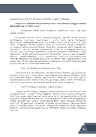 52
шийдвэрлэх шүүхийн бус арга замыг ашиглах нь үр дүнтэй байдаг.
	 Олон улсын практикт сонгуулийн маргааныг сонгуулийн үе шатуудтай холбон
дор дурдсанаар ангилдаг байна:
	 •	 Сонгуулийн өмнөх буюу сонгуулийн бэлтгэлийг хангах үед гарах
маргааны төрөл:
	 Сонгуулийн бэлтгэл ажлын хүрээнд сонгуулийн хуулийн төслийг бэлтгэх,
боловсруулах, сонгуулийн ажилтнуудыг сонгох болон сургах, сонгуулийн
байгууллагаас төлөвлөгөөгөө гаргах, гарч буй маргааныг шийдэх зэрэг олон тооны
ажлыг хамруулдаг. Эдгээр асуудлын зарим нь сонгуулийн маргаан шийдвэрлэх
тогтолцооны хүрээнд хамаарч байдаг, тухайлбал, сонгуулийн хэсэг, тойргийн хил
хязгаарыг тогтоох, улс төрийн намуудын бүртгэлийг баталгаажуулах, бүртгэхээс
татгалзах эсэх, сонгогчдын бүртгэлийг шинэчлэх, сонгуулийн ажиллагааны тухай
мэдээллийг түгээх, иргэний боловсролыг дээшлүүлэх зэрэг асуудал хамаардаг.
Мөн улс төрийн намуудын дотоод ардчилалтай холбоотой үйл ажиллагааны
хүрээнд хамаарах намын дотоод дүрэм, журмыг батлах, намын удирдлага болон нэр
дэвшигчдийг сонгох, намын гишүүнээс хасах, хариуцлага тооцохтой холбогдон гарах
маргаан зэргийг энэ үе шатанд хамааруулжээ.
	 •	 Сонгууль явагдах үед гарах маргааны төрөл:
	 Үүнд сонгуульд нэр дэвшүүлэх, нэр дэвшигчдийн бүртгэх, нэр дэвшигчийн
жагсаалт гаргах, сонгуулийн кампант ажил явуулах, санал хураах байруудыг засах,
сонгуулийн ажилтнуудыг томилох, ажиглагч нарт гэрчилгээ олгох, санал хураалт
явуулах процесс, санал тоолох, сонгуулийн дүнг зарлах болон хэвлэн нийтлэх зэрэг
үйл ажиллаганы хүрээнд гарсан аливаа зөрчил, маргааныг хамруулсан.
	 •	 Сонгуулийн дараах үед гарах маргааны төрөл:
	 Үүнд улс төрийн намууд санхүүжилтээ яаж шийдвэрлэсэн, хэрхэн ашигласан,
нэр дэвшигчдийн кампант ажлын зардлын тайланг хянан шалгах, сонгуулийн
тойргуудын хамрах хүрээ, хил хязгаарыг хянах зэрэг үйл ажиллагаатай холбоотой
маргааныг хамруулжээ. Зарим улсад тухайн сонгуультай холбоотой шууд ардчиллын
төрөлд хамаарах бүх нийтийн санал асуулга болон дахин сонгууль явуулахтай
холбоотой үйл ажиллагаа сонгуулийн дараагийн шатанд хийгдэх тохиолдол байдаг
байна. Сонгуулийн дараах үе шатанд сонгуультай холбоотой гардаг маргааныг
дараагийн сонгуулийг сайжруулах, түүний тогтвортой байдлыг хангахад нөлөөлдөг
гэж үздэг.
 