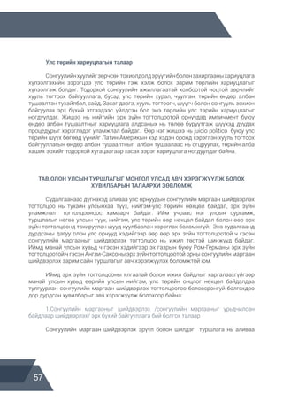 57
	 Улс төрийн хариуцлагын талаар
	 Сонгуулийнхуулийгзөрчсөнтохиолдолдэрүүгийнболонзахиргааныхариуцлага
хүлээлгэхийн зэрэгцээ улс төрийн гэж хэлж болох зарим төрлийн хариуцлагыг
хүлээлгэж болдог. Тодорхой сонгуулийн ажиллагаатай холбоотой ноцтой зөрчлийг
хууль тогтоох байгууллага, бусад улс төрийн хурал, чуулган, төрийн өндөр албан
тушаалтан тухайлбал, сайд, Засаг дарга, хууль тогтоогч, шүүгч болон сонгууль зохион
байгуулах эрх бүхий этгээдээс үйлдсэн бол энэ төрлийн улс төрийн хариуцлагыг
ногдуулдаг. Жишээ нь нийтийн эрх зүйн тогтолцоотой орнуудад импичмент буюу
өндөр албан тушаалтныг хариуцлага алдсаных нь төлөө буруутгаж шүүхэд дуудах
процедурыг хэрэглэдэг уламжлал байдаг. Өөр нэг жишээ нь juicio politico буюу улс
төрийн шүүх бөгөөд үүнийг Латин Америкын хэд хэдэн оронд хэрэглэн хууль тогтоох
байгууллагын өндөр албан тушаалтныг албан тушаалаас нь огцруулах, төрийн алба
хаших эрхийг тодорхой хугацаагаар хасах зэрэг хариуцлага ногдуулдаг байна.
ТАВ.ОЛОН УЛСЫН ТУРШЛАГЫГ МОНГОЛ УЛСАД АВЧ ХЭРЭГЖҮҮЛЖ БОЛОХ
ХУВИЛБАРЫН ТАЛААРХИ ЗӨВЛӨМЖ
	 Судалгаанаас дүгнэхэд аливаа улс орнуудын сонгуулийн маргаан шийдвэрлэх
тогтолцоо нь тухайн улсынхаа түүх, нийгэм-улс төрийн нөхцөл байдал, эрх зүйн
уламжлалт тогтолцооноос хамаарч байдаг. Ийм учраас нэг улсын сургамж,
туршлагыг нөгөө улсын түүх, нийгэм, улс төрийн өөр нөхцөл байдал болон өөр эрх
зүйн тогтолцоонд тохируулан шууд хуулбарлан хэрэглэх боломжгүй. Энэ судалгаанд
дурдсаны дагуу олон улс орнууд хэдийгээр өөр өөр эрх зүйн тогтолцоотой ч гэсэн
сонгуулийн маргааныг шийдвэрлэх тогтолцоо нь ижил төстэй шинжүүд байдаг.
Иймд манай улсын хувьд ч гэсэн хэдийгээр эх газрын буюу Ром-Германы эрх зүйн
тогтолцоотой ч гэсэн Англи-Саксоны эрх зүйн тогтолцоотой орны сонгуулийн маргаан
шийдвэрлэх зарим сайн туршлагыг авч хэрэгжүүлэх боломжтой юм.
	 Иймд эрх зүйн тогтолцооны ялгаатай болон ижил байдлыг харгалзахгүйгээр
манай улсын хувьд өөрийн улсын нийгэм, улс төрийн онцлог нөхцөл байдалдаа
тулгуурлан сонгуулийн маргаан шийдвэрлэх тогтолцоогоо боловсронгуй болгохдоо
дор дурдсан хувилбарыг авч хэрэгжүүлж болохоор байна:
	 1.Сонгуулийн маргааныг шийдвэрлэх /сонгуулийн маргааныг урьдчилсан
байдлаар шийдвэрлэх/ эрх бүхий байгууллага бий болгох талаар
	 Сонгуулийн маргаан шийдвэрлэх эрүүл болон шилдэг туршлага нь аливаа
 