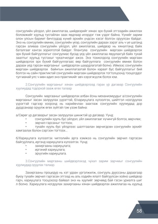 58
сонгуулийн үйлдэл, үйл ажиллагаа, шийдвэрийг хянах эрх бүхий этгээдийн ажиллах
боломжийг хуульд тусгайлан заах явдлаар илэрдэг гэж үздэг байна. Үүнийг зарим
олон улсын баримт бичгүүдэд хүний эрхийн үндсэн хэсэг болгон оруулсан байдаг.
Энэ нь сонгуулийн өмнөх, сонгуулийн үеэр, сонгуулийн дараах зэрэг аль ч үе шатанд
гарсан аливаа сонгуулийн үйлдэл, үйл ажиллагаа, шийдвэр нь хяналтанд байх
баталгааг хангах зорилготой байдаг. Ялангуяа сонгуулийн маргаан шийдвэрлэх
эрх бүхий байгууллагыг сонгуулиас бусад үед үйл ажиллагаа явуулахгүй байх тухай
заалтыг хуульд тусгахыг чухалчилдаг ажээ. Энэ тохиолдолд сонгуулийн маргаан
шийдвэрлэх эрх бүхий байгууллагаас өөр байгууллага сонгуулийн өмнөх болон
дараах үед гарсан маргааныг шийдвэрлэх шаардлагатай болно. Иймээс сонгуулийн
маргаан шийдвэрлэх байнгын ажиллагаатай болон хараат бус байгууллагыг бий
болгох нь сайн практиктай сонгуулийн маргаан шийдвэрлэх тогтолцоонд тооцогддог
тул манай улс ч мөн адил энэ практикийг авч хэрэгжүүлж болох юм.
	 2.Сонгуулийн маргааныг хянан шийдвэрлээд гарах үр дагавар Сонгуулийн
хуулиудад тодорхой зааж өгөх талаар
	 Сонгуулийн маргааныг шийдвэрлэх албан ёсны механизмуудыг а/сонгуулийн
маргааныг засан залруулах үүрэгтэй, б/хариуцлага хүлээлгэх, шийтгэл ноогдуулах
үүрэгтэй гэдгээр хооронд нь нарийвчлан зааглаж сонгуулийн хуулиудад дор
дурдсанаар оруулж өгөх зүйтэй гэж үзэж байна:
а/Сөрөг үр дагаварыг засан залруулах шинжтэй үр дагавар. Үүнд:
	 •	 сонгуулийн хууль бус үйлдэл, үйл ажиллагааг хүчингүй болгох, өөрчлөх;
	 •	 зөрчил гарсаныг тогтоох;
	 •	 тухайн хууль бус үйлдлээс шалтгаалан зөрчигдсөн сонгуулийн эрхийг
хамгаалах болон сэргээн тогтоох...
б/Хариуцлага хүлээлгэх чиглэлийн арга хэмжээ нь сонгуулийн зөрчил гаргасан
байгууллага, иргэнд хариуцлага хүлээлгэх. Үүнд:
	 •	 захиргааны хариуцлага;
	 •	 иргэний хариуцлага;
	 •	 эрүүгийн хариуцлага.
	 3.Сонгуулийн маргааны шийдвэрлэхэд чухал зарим зарчмыг сонгуулийн
хуулиудад оруулах талаар
	 Захиргааны процедур нь хэт удаан үргэлжилж, сонгууль дууссаны дараагаар
буюу тухайн зөрчил гаргасан этгээд нь аль хэдийн ялалт байгуулсан хойно шийдвэр
гарч, хариуцлага тооцохоор байвал энэ нь хуулийг зөрчөөд бай гэсэн уриалга шиг
л болно. Хариуцлага ногдуулах захиргааны хянан шийдвэрлэх ажиллагаа нь хуульд
 