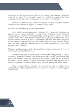 59
нийцэж, ногдуулах хариуцлага нь үйлдэлд нь тохирсон байх журмыг баримтлах
нь зүйтэй гэж үздэг. Түүнчлэн тухайн гомдолтой холбоотой асуудал албан ёсоор
шийдэгдэх хүртэл маргаж буй шийдвэр, үйл ажиллагаа хүчинтэй байдаг.
	 Иймээс сонгуулийн хуульд сонгуулийн маргаан шийдвэрлэх дараах зарчмыг
тайлбартайгаар нарийвчлан оруулах нь зүйтэй гэж үзэж байна:
а/Гомдлыг хуульд заасан хугацаанд гаргах зарчим
	 Сонгуулийн маргаан шийдвэрлэх тогтолцоо бүрт сонгуулийн байгууллагаас
гаргасан дүрэм, журам, шийдвэрт хуульд заасан хугацаанд гомдол гаргаагүй
тохиолдолдтүүндгомдолгаргахэрхгүйбөгөөдугшийдвэр,журмыгхуульёсныэсэхийг
хянахгүй гэсэн зарчмыг удирдлага болгодог. Үүний үр дүнд сонгуулийн үе шатыг
тодорхой болгон эцэслэж, үр дүнд нь нэгдсэн дүгнэлт хийж, дараагийн сонгуулийн
шатанд шилжих боломжийг хангадаг. Ингэснээр сонгуулиас хойш тодорхой хугацаа
өнгөрсний дараа ямар нэг шийдвэр, үйл ажиллагааны хүчинтэй эсэх талаар ямар
нэгэн маргаан үүсдэггүй.
б/Гомдлыг шийдвэрлэхдээ тухайн үйлдэл, үйл ажиллагааны хэрэгжилтийг хүчингүй
болгон түдгэлзүүлэхгүй байх зарчим
	 Сонгуулийн үр дүнд байгууллагддаг аливаа төрийн байгууллагууд нь хуульд
заасан сонгуулийн хугацаанаас шалтгаалж бүрэн эрх нь эхэлж, дуусгавар болдог
учраас сонгуулийн ажиллагааг тасалдуулж болдоггүй, түүнийг нэгэнт эхлүүлсэн
бол заавал дуусгах шаардлага байдаг. Түүнчлэн улс даяар өрнөж буй сонгууль нь
товлосон хугацаанд нэгэн зэрэг эхэлж, дуусах хуульзүйн шаардлага байдаг байна.
	 Иймд маргаан бүхий шийдвэр, үйл ажиллагааг маргаан албан ёсоор
шийдвэрлэгдэх хүртэл түдгэлзүүлэхгүй байх зарчмыг сонгуулийн хуульд оруулах
шаардлагатай.
 