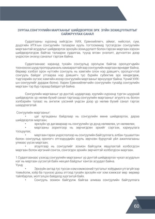 60
ЗУРГАА.СОНГУУЛИЙН МАРГААНЫГ ШИЙДВЭРЛЭХ ЭРХ  ЗҮЙН ЗОХИЦУУЛАЛТЫГ
САЙЖРУУЛАХ САНАЛ
	 Судалгааны хүрээнд хийгдсэн УИХ, Ерөнхийлөгч, аймаг, нийслэл, сум,
дүүргийн ИТХ-ын сонгуулийн талаархи хууль тогтоомжид тусгагдсан сонгуулийн
маргаантай асуудлыг шийдвэрлэх эрхзүйн зохицуулалт болон гарсан маргаан хэрхэн
шийдвэрлэгдэж байгаа талаархи судалгаа, түүнд өгсөн үнэлэлт, дүгнэлтэн дээр
үндэслэн энэхүү саналыг гаргаж байна.
	 Судалгаанаас харахад тухайн сонгуульд оролцож байгаа оролцогчдийн
тооноосоо шууд пропорцианаль хамааралтайгаар сонгуулийн маргаан өрнөдөг байна.
Өөрөөр хэлбэл орон нутгийн сонгууль нь хамгийн олон нэр дэвшигч, оролцогчтой
сонгууль байдаг утгаараа нэр дэвшигч тус бүрийн субектив эрх хөндөгдөж,
тэдгээрийн зүгээс хамгийн ихээр сонгуулийн маргааныг өрнүүлдэг байна. Үүний УИХ-
ын сонгуулийг дурдаж болно. Харин Ерөнхийлөгчийн сонгуулийн тухайд сонгуулийн
маргаан тэр бүр гараад байдаггүй байна.
	 Сонгуулийн маргааныг үр дүнтэй, шударгаар, хуулийн хүрээнд түргэн шуурхай
шийдвэрлэх үр нөлөө бүхий санал гаргахад сонгуулийн маргааныг агуулга нь болон
хэлбэрийн талаас нь ангилж үзсэний үндсэн дээр үр нөлөө бүхий санал гаргах
шаардлагатай.
Сонгуулийн маргааныг:
	 •	 цаг хугацааны байдлаар нь сонгуулийн өмнө шийдвэрлэх, дараа
шийдвэрлэх маргаан;
	 •	 эрхзүйн үр дагавараар нь сонгуулийн үр дүнд нөлөөлөх, үл нөлөөлөх;
	 •	 маргааны зорилгоор нь зөрчигдсөн эрхийг сэргээх, хариуцлага
тооцуулах;
	 •	 маргаан гарах үндэслэлээр нь сонгуулийн байгууллага, албан тушаалтан
болон сонгуульд орологч этгээдүүдийн хууль зөрчсөн буруутай үйл ажиллагааны
улмаас үүсэх маргаан;
	 •	 агуулгаар нь сонгуулийг зохион байгуулж явуулахтай холбогдсон
маргаан болон иргэний сонгох, сонгогдох эрхийн зөрчилтэй холбогдсон маргаан.
1.Судалгаанаас үзэхэд сонгуулийн маргааныг үр дүнтэй шийдвэрлэх чухал асуудлын
нэг нь маргаан үүсэхгүй байх нөхцөл байдлыг хангах асуудал байна.
Үүнд:
	 •	 Эрхзүйн актад тус туссан хэм хэмжээний тусгалыг хоёрдмол утгагүйгээр
томьёолж, хоёр ба түүнээс дээш этгээд тухайн эрхзүйн нэг хэм хэмжээг өөр өөрөөр
тайлбарлах, мэтгэлцэх байдалд хүргэхгүй байх.
	 •	 Сонгууль зохион байгуулж байгаа аливаа сонгуулийн байгууллага
 