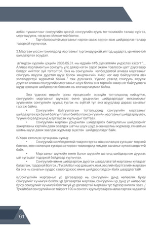 61
албан тушаалтныг сонгуулийн эрхзүй, сонгуулийн хууль тогтоомжийн талаар сургах,
мэргэшүүлэх, нэгдсэн ойлголттой болгох.
	 •	 Гарч болзошгүй маргааныг нэрлэн зааж, хэрхэн яаж шийдвэрлэх талаар
тодорхой хуульчлах.
2.Маргаан үүссэн тохиолдолд маргааныг түргэн шуурхай, ил тод, шударга, үр нөлөөтэй
шийдвэрлэх асуудал.
а/Үндсэн хуулийн цэцийн 2006.05.31.-ны өдрийн №5 дүгнэлтийн үндэслэх хэсэгт “...
Аливаа парламентын сонгууль улс даяар нэгэн зэрэг эхэлж товлосон цагт дуусгавар
болдог нийтлэг зүй тогтолтой. Энэ нь сонгуулийн холбогдолтой аливаа маргааныг
сонгууль явуулж дуустал шүүх болон хөндлөнгийн ямар нэг өөр байгууллага авч
хэлэлцдэггүй журамтай байна...” гэж дүгнэжээ. Үүнээс үзэхэд сонгууль явуулж
дуустал аливаа сонгуулийн маргааныг шүүх болон энэ төрлийн ямар нэг байгууллага
шууд оролцож шийдвэрлэх боломж нь хязгаарлагдмал байна.
	 Энэ үүднээс өөрийн орны процессийн эрхзүйн тогтолцоонд нийцүүлж,
сонгуулийн маргааныг шүүхээс өмнө урьдчилан шийдвэрлэдэг механизмыг
хуульчилж сонгуулийн хуульд тусгах нь зүйтэй тул энэ асуудлаар дараах саналыг
гаргаж байна.
	 •	 Сонгуулийн байгууллагын тогтолцоонд сонгуулийн маргааныг
шийдвэрлэхэрхбүхийбайгууллагыгбийболгонсонгуулийнмаргааныгшийдвэрлүүлэх,
түүний бүрэлдэхүүнд мэргэшсэн хуульчдыг багтаах.
	 •	 Сонгуулийн маргаан урьдчилан шийдвэрлэх байгуулагын шийдвэрийг
захиргааны хэргийн давж заалдах шатны шүүх шууд анхан шатны журмаар, хяналтын
шатны шүүх давж заалдах журмаар эцэслэн шийдвэрлэдэг байх.
б/Хөөн хэлэлцэх хугацааны хувьд:
	 •	 Сонгуулийн холбогдолтой гомдол гаргах хөөн хэлэлцэх хугацааг тодохой
болгож, хөөн хэлэлцэх хугацаа хэтэрсэн тохиолдолд гомдол, саналыг хүлээн авдаггүй
байх.
	 •	 Маргааныг шүүхийн өмнө болон шүүхийн шатанд шийдвэрлэж дуусгах
цаг хугацааг тодорхой байдлаар хуульчлах.
	 •	 Сонгуулийн өмнө шийдвэрлэж дуусгах шаардлагатай маргааны хугацааг
багасгаж, тодорхой болгох. /Тухайлбал нэр дэвшигч, нам, эвслийн бүртгэлийн маргаан
ба энэ нь саналын хуудас хэвлэгдэхээс өмнө шийдвэрлэгдсэн байх шаардлагтай/
в/Сонгуулийн маргааныг үр дагавараар нь сонгуулийн дүнд нөлөөлөх буюу
сонгуулийг хүчингүй болгох үр дагавартай маргаан, сонгуулийн үр дүнд үл нөлөөлөх
буюу сонгуулийг хүчингүй болгохгүй үр дагавартай маргаан тус бүрээр ангилж заах. /
Тухайлбалсонгуулийннэгтойрогт100-нсонгогчхуульбусаарсаналаагаргажчадаагүй
 