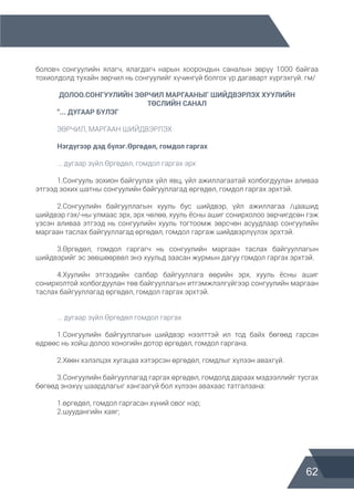 62
боловч сонгуулийн ялагч, ялагдагч нарын хоорондын саналын зөрүү 1000 байгаа
тохиолдолд тухайн зөрчил нь сонгуулийг хүчингүй болгох үр дагаварт хүргэхгүй. гм/
ДОЛОО.СОНГУУЛИЙН ЗӨРЧИЛ МАРГААНЫГ ШИЙДВЭРЛЭХ ХУУЛИЙН
ТӨСЛИЙН САНАЛ
	 “... ДУГААР БҮЛЭГ
	 ЗӨРЧИЛ, МАРГААН ШИЙДВЭРЛЭХ
	 Нэгдүгээр дэд бүлэг.Өргөдөл, гомдол гаргах
	 ... дугаар зүйл.Өргөдөл, гомдол гаргах эрх	
	 1.Сонгууль зохион байгуулах үйл явц, үйл ажиллагаатай холбогдуулан аливаа
этгээд зохих шатны сонгуулийн байгууллагад өргөдөл, гомдол гаргах эрхтэй.
	 2.Сонгуулийн байгууллагын хууль бус шийдвэр, үйл ажиллагаа /цаашид
шийдвэр гэх/-ны улмаас эрх, эрх чөлөө, хууль ёсны ашиг сонирхолоо зөрчигдсөн гэж
үзсэн аливаа этгээд нь сонгуулийн хууль тогтоомж зөрсчөн асуудлаар сонгуулийн
маргаан таслах байгууллагад өргөдөл, гомдол гаргаж шийдвэрлүүлэх эрхтэй.
	
	 3.Өргөдөл, гомдол гаргагч нь сонгуулийн маргаан таслах байгууллагын
шийдвэрийг эс зөвшөөрвөл энэ хуульд заасан журмын дагуу гомдол гаргах эрхтэй.
	 4.Хуулийн этгээдийн салбар байгууллага өөрийн эрх, хууль ёсны ашиг
сонирхолтой холбогдуулан төв байгууллагын итгэмжлэлгүйгээр сонгуулийн маргаан
таслах байгууллагад өргөдөл, гомдол гаргах эрхтэй.
	 ... дугаар зүйл.Өргөдөл гомдол гаргах
	 1.Сонгуулийн байгууллагын шийдвэр нээлттэй ил тод байх бөгөөд гарсан
өдрөөс нь хойш долоо хоногийн дотор өргөдөл, гомдол гаргана.
	 2.Хөөн хэлэлцэх хугацаа хэтэрсэн өргөдөл, гомдлыг хүлээн авахгүй.
	 3.Сонгуулийн байгууллагад гаргах өргөдөл, гомдолд дараах мэдээллийг тусгах
бөгөөд энэхүү шаардлагыг хангаагүй бол хүлээн авахаас татгалзана:
	 1.өргөдөл, гомдол гаргасан хүний овог нэр;
	 2.шуудангийн хаяг;
 