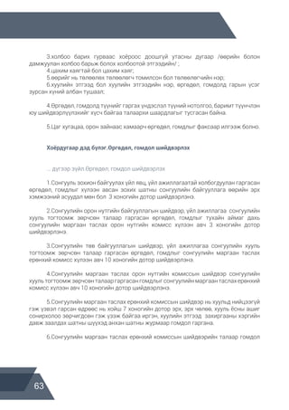 63
	 3.холбоо барих гурваас хоёроос доошгүй утасны дугаар /өөрийн болон
дамжуулан холбоо барьж болох холбоотой этгээдийн/ ;
	 4.цахим хаягтай бол цахим хаяг;
	 5.өөрийг нь төлөөлөх төлөөлөгч томилсон бол төлөөлөгчийн нэр;
	 6.хуулийн этгээд бол хуулийн этгээдийн нэр, өргөдөл, гомдолд гарын үсэг
зурсан хүний албан тушаал;
	 4.Өргөдөл, гомдолд түүнийг гаргах үндэслэл түүний нотолгоо, баримт түүнчлэн
юу шийдвэрлүүлэхийг хүсч байгаа талаархи шаардлагыг тусгасан байна.
	 5.Цаг хугацаа, орон зайнаас хамаарч өргөдөл, гомдлыг факсаар илгээж болно.
	 Хоёрдугаар дэд бүлэг.Өргөдөл, гомдол шийдвэрлэх
	
	 ... дүгээр зүйл.Өргөдөл, гомдол шийдвэрлэх
	 1.Сонгууль зохион байгуулах үйл явц, үйл ажиллагаатай холбогдуулан гаргасан
өргөдөл, гомдлыг хүлээн авсан зохих шатны сонгуулийн байгууллага өөрийн эрх
хэмжээний асуудал мөн бол 3 хоногийн дотор шийдвэрлэнэ.
	 2.Сонгуулийн орон нутгийн байгууллагын шийдвэр, үйл ажиллагаа сонгуулийн
хууль тогтоомж зөрчсөн талаар гаргасан өргөдөл, гомдлыг тухайн аймаг дахь
сонгуулийн маргаан таслах орон нутгийн комисс хүлээн авч 3 хоногийн дотор
шийдвэрлэнэ.
	 3.Сонгуулийн төв байгууллагын шийдвэр, үйл ажиллагаа сонгуулийн хууль
тогтоомж зөрчсөн талаар гаргасан өргөдөл, гомдлыг сонгуулийн маргаан таслах
ерөнхий комисс хүлээн авч 10 хоногийн дотор шийдвэрлэнэ.
	 4.Сонгуулийн маргаан таслах орон нутгийн комиссын шийдвэр сонгуулийн
хуультогтоомжзөрчсөн талааргаргасангомдлыгсонгуулийнмаргаантаслахерөнхий
комисс хүлээн авч 10 хоногийн дотор шийдвэрлэнэ.
	 5.Сонгуулийн маргаан таслах ерөнхий комиссын шийдвэр нь хуульд нийцээгүй
гэж үзвэл гарсан өдрөөс нь хойш 7 хоногийн дотор эрх, эрх чөлөө, хууль ёсны ашиг
сонирхолоо зөрчигдсөн гэж үзэж байгаа иргэн, хуулийн этгээд захиргааны хэргийн
давж заалдах шатны шүүхэд анхан шатны журмаар гомдол гаргана.
	 6.Сонгуулийн маргаан таслах ерөнхий комиссын шийдвэрийн талаар гомдол
 