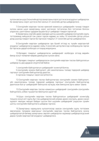 64
хүлээнавсаншүүх3хоногийндоторзахиргааныхэрэгүүсгэхэсэхасуудлыгшийдвэрлэх
ба захиргааны хэрэг үүсгэсэн бол ажлын 21 хоногийн дотор шийдвэрлэнэ.
	 7.Сонгуулийн маргаан таслах ерөнхий комиссын шийдвэрийн талаар гомдол
хүлээн авсан шүүх захиргааны хэрэг үүсгэхээс татгалзсан бол татгалзах болсон
үндэслэл, шалтгааныг дурдаж буцаах ба уг шийдвэрт гомдол гаргахгүй.
	 8.Захиргааны хэргийн давж заалдах шатны шүүхийн шийдвэр сонгуулийн хууль
тогтоомжид нийцээгүй гэж үзвэл гарсан өдрөөс нь хойш 10 хоногийн дотор улсын
дээд шүүхэд гомдол гаргах ба гаргасан гомдлыг 21 хоногийн дотор шийдвэрлэнэ.
	 9.Сонгуулийн маргаан шийдвэрлэх эрх бүхий этгээд нь тухайн маргаантай
асуудлыг шийдвэрлэсэн өдрөөс хойш 3 хоногийн дотор бичгээр хэлбэржүүлж гаргах
ба гаргасан даруй холбогдох этгээдэд мэдэгдэнэ.
	 10.Өргөдөл, гомдлыг шийдвэрлэсэн шийдвэрийг холбогдох этгээд өөрийн
биеэр эсхүл төлөөлөгчөөрөө дамжуулан хүлээн авна.
	 11.Өргөдөл, гомдлыг шийдвэрлэсэн сонгуулийн маргаан таслах байгууллагын
шийдвэр нь дор дурдсан агуулгатай байна:
	 1.сонгуулийн байгууллагын шийдвэрийг хүчингүй болгох;
	 2.сонгуулийн зохион байгуулалт, үйл ажиллагааны талаар тодорхой шийдвэр
гаргахыг сонгуулийн байгууллагад даалгах;
	 3.гаргасан гомдлыг хэрэгсэхгүй болгох.
	 12.Сонгуулийн маргаан таслах байгууллагаас сонгуулийн зохион байгуулалт,
үйл ажиллагааны талаар тодорхой шийдвэр гаргахыг сонгуулийн байгууллагад
даалгасан бол уг шийдвэрийг биелүүлэх хугацаа, яаж биелүүлэх арга замыг заана.
	 13.Сонгуулийн маргаан таслах комиссын шийдвэрийг сонгуулийн сонгуулийн
байгууллага, албан тушаалтан биелүүлэх үүрэгтэй.
	 14.Шүүх сонгуулийн маргаан таслах байгууллагын шийдвэрийг хүчингүйд
тооцсон эсхүл илт хууль бус гэж шийдвэрлэсний улмаас дахин сонгууль, дахин санал
хураалт явагдах нөхцөл байдал үүссэн бол шүүхийн шийдвэрийг үндэслэн тухайн
шатны сонгуулийн байгууллага шийдвэр гаргана.
	 15.Захиргааны хариуцлага хүлээлгэхээр заасан сонгуулийн хууль тогтоомж
зөрчигдсөн талаархи маргааныг сонгуулийн маргаан таслах байгууллага эхэлж
шийдвэрлэхгүй бөгөөд захиргааны зөрчил шийдвэрлэх журмаар шийдвэрлэгдсэний
дараа тухайн маргаантай асуудлыг шийдвэрлэнэ.
 