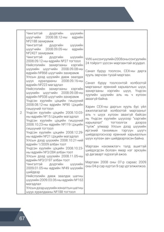 67
2
Чингэлтэй дүүргийн шүүхийн
шүүгчийн 2008.08.12-ны өдрийн
№2188 захирамж
Чингэлтэй дүүргийн шүүхийн
шүүгчийн 2008.09.05-ны өдрийн
№2427 захирамж
Чингэлтэй дүүргийн шүүхийн
2008.09.12-ны өдрийн №27 тогтоол
Нийслэлийн захиргааны хэргийн
шүүхийн шүүгчийн 2008.09.08-ны
өдрийн №868 шүүгчийн захирамж
Улсын дээд шүүхийн давж заалдах
шүүх хуралдааны 2008.09.16-ны
өдрийн №223 магадлал
Нийслэлийн захиргааны хэргийн
шүүхийн шүүгчийн 2008.09.08-ны
өдрийн №938 шүүгчийн захирамж
Үндсэн хуулийн цэцийн гишүүний
2008.08.12-ны өдрийн №90 Цэцийн
гишүүний тогтоол
Үндсэн хуулийн цэцийн 2008.10.03-
ны өдрийн №15 Цэцийн магадлал
Үндсэн хуулийн цэцийн гишүүний
2008.10.23-ны өдрийн №119 Цэцийн
гишүүний тогтоол
Үндсэн хуулийн цэцийн 2008.12.29-
ны өдрийн №21 Цэцийн магадлал
Улсын дээд шүүхийн 2008.10.21-ний
өдрийн 1/3009 албан тоот
Үндсэн хуулийн цэцийн 2008.10.23-
ны өдрийн №3/284 албан тоот
Улсын дээд шүүхийн 2008.11.05-ны
өдрийн №3/3197 албан тоот
Чингэлтэй дүүргийн шүүхийн
2009.01.05-ны өдрийн №49 шүүхийн
шийдвэр
Нийслэлийн давж заалдах шатны
шүүхийн 2009.03.06-ны өдрийн №163
магадлал
Улсындээдшүүхийнхяналтыншатны
шүүх хуралдааны №188 тогтоол
УИХ-ынсонгуулийн2008онысонгуулийн
24 тойрогт үүссэн маргаантай асуудал.
Санал буруу тоолсон, СЕХ-ны дарга
хууль зөрчсөн тухай маргаан.
Санал буруу тоолсонтой холбоотой
маргааныг ерөнхий харьяаллын шүүх,
захиргааны хэргийн шүүх, Үндсэн
хуулийн шүүхийн аль нь ч хүлээн
аваагүй байна.
Харин СЕХ-ны даргын хууль бус үйл
ажиллагаатай холбоотой маргааныг
аль ч шүүх хүлээн авахгүй байсан
нь Үндсэн хуулийн шүүхээр “хэргийн
харьяалал” тогтоолгох дээрээ
“тулж” улмаар Улсын дээд шүүхийн
иргэний танхимын тэргүүн шүүгч
шийдвэрлэснээр ерөнхий харьяаллын
шүүх хүлээн авч шийдвэрлэсэн байна.
Маргаан нэхэмжлэгч талд ашигтай
шийдэгдсэн боловч ямар нэг эрхзүйн
үр дагаварт хүрээгүй ажээ.
Маргаан 2008 оны 07-р сараас 2009
оны 04-р сар хүртэл 9 сар үргэлжилжээ.
 